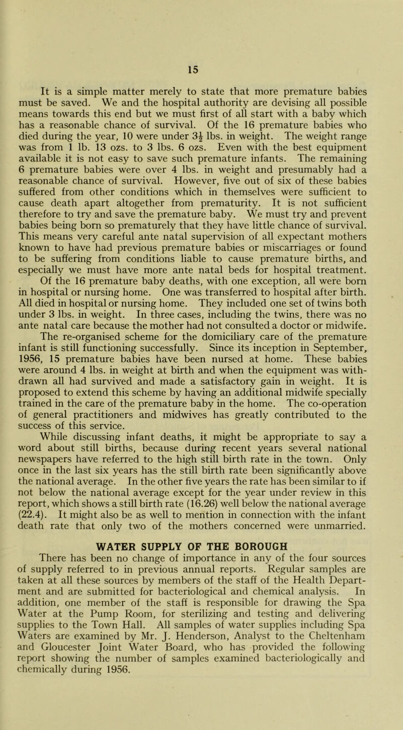 It is a simple matter merely to state that more premature babies must be saved. We and the hospital authority are devising all possible means towards this end but we must first of all start with a baby which has a reasonable chance of survival. Of the 16 premature babies who died during the year, 10 were under 3^ lbs. in weight. The weight range was from 1 lb. 13 ozs. to 3 lbs. 6 ozs. Even with the best equipment available it is not easy to save such premature infants. The remaining 6 premature babies were over 4 lbs. in weight and presumably had a reasonable chance of survival. However, five out of six of these babies suffered from other conditions which in themselves were sufficient to cause death apart altogether from prematurity. It is not sufficient therefore to try and save the premature baby. We must try and prevent babies being born so prematurely that they have little chance of survival. This means very careful ante natal supervision of all expectant mothers known to have had previous premature babies or miscarriages or found to be suffering from conditions liable to cause premature births, and especially we must have more ante natal beds for hospital treatment. Of the 16 premature baby deaths, with one exception, all were bom in hospital or nursing home. One was transferred to hospital after birth. All died in hospital or nursing home. They included one set of twins both under 3 lbs. in weight. In three cases, including the twins, there was no ante natal care because the mother had not consulted a doctor or midwife. The re-organised scheme for the domiciliary care of the premature infant is still functioning successfully. Since its inception in September, 1956, 15 premature babies have been nursed at home. These babies were around 4 lbs. in weight at birth and when the equipment was with- drawn aU had survived and made a satisfactory gain in weight. It is proposed to extend this scheme by having an additional midwife specially trained in the care of the premature baby in the home. The co-operation of general practitioners and midwives has greatly contributed to the success of this service. While discussing infant deaths, it might be appropriate to say a word about still births, because during recent years several national newspapers have referred to the high still birth rate in the town. Only once in the last six years has the still birth rate been significantly above the national average. In the other five years the rate has been similar to if not below the national average except for the year under review in this report, which shows a still birth rate (16.26) well below the national average (22.4). It might also be as well to mention in connection with the infant death rate that only two of the mothers concerned were unmarried. WATER SUPPLY OF THE BOROUGH There has been no change of importance in any of the four sources of supply referred to in previous annual reports. Regular samples are taken at all these sources by members of the staff of the Health Depart- ment and are submitted for bacteriological and chemical analysis. In addition, one member of the staff is responsible for drawing the Spa Water at the Pump Room, for sterilizing and testing and delivering supplies to the Town Hall. All samples of water supplies including Spa Waters are examined by Mr. J. Henderson, Analyst to the Cheltenham and Gloucester Joint Water Board, who has provided the following report showing the number of samples examined bacteriologically and chemically during 1956.
