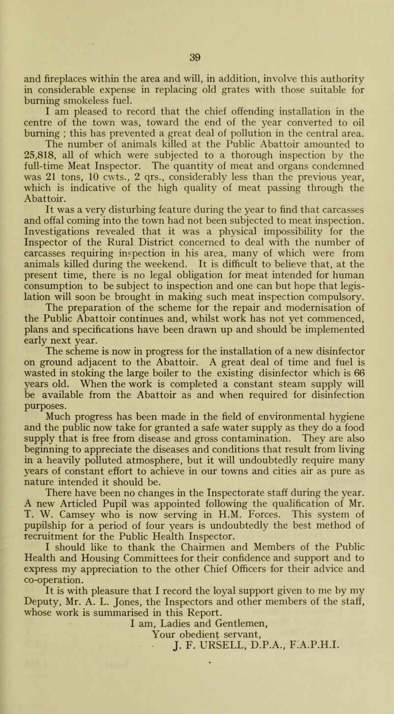and fireplaces within the area and will, in addition, involve this authority in considerable expense in replacing old grates with those suitable for burning smokeless fuel. I am pleased to record that the chief offending installation in the centre of the town was, toward the end of the year converted to oil burning ; this has prevented a great deal of pollution in the central area. The number of animals killed at the Public Abattoir amounted to 25,818, all of which were subjected to a thorough inspection by the full-time Meat Inspector. The quantity of meat and organs condemned was 21 tons, 10 cwts., 2 qrs., considerably less than the previous year, which is indicative of the high quality of meat passing through the Abattoir. It was a very disturbing feature during the year to find that carcasses and offal coming into the town had not been subjected to meat inspection. Investigations revealed that it was a physical impossibility for the Inspector of the Rural District concerned to deal with the number of carcasses requiring inspection in his area, many of which were from animals killed during the weekend. It is difficult to believe that, at the present time, there is no legal obligation for meat intended for human consumption to be subject to inspection and one can but hope that legis- lation will soon be brought in making such meat inspection compulsory. The preparation of the scheme for the repair and modernisation of the Public Abattoir continues and, whilst work has not yet commenced, plans and specifications have been drawn up and should be implemented early next year. The scheme is now in progress for the installation of a new disinfector on ground adjacent to the Abattoir. A great deal of time and fuel is wasted in stoking the large boiler to the existing disinfector which is 66 years old. When the work is completed a constant steam supply will be available from the Abattoir as and when required for disinfection purposes. Much progress has been made in the field of environmental hygiene and the public now take for granted a safe water supply as they do a food supply that is free from disease and gross contamination. They are also beginning to appreciate the diseases and conditions that result from living in a heavily polluted atmosphere, but it will undoubtedly require many years of constant effort to achieve in our towns and cities air as pure as nature intended it should be. There have been no changes in the Inspectorate staff during the year. A new Articled Pupil was appointed following the qualification of Mr. T. W. Camsey who is now serving in H.M. Forces. This system of pupilship for a period of four years is undoubtedly the best method of recruitment for the Public Health Inspector. I should like to thank the Chairmen and Members of the Public Health and Housing Committees for their confidence and support and to express my appreciation to the other Chief Officers for their advice and co-operation. It is with pleasure that I record the loyal support given to me by my Deputy, Mr. A. L. Jones, the Inspectors and other members of the staff, whose work is summarised in this Report. I am. Ladies and Gentlemen, Your obedient servant, J. F. URSELL, D.P.A., F.A.P.H.I.