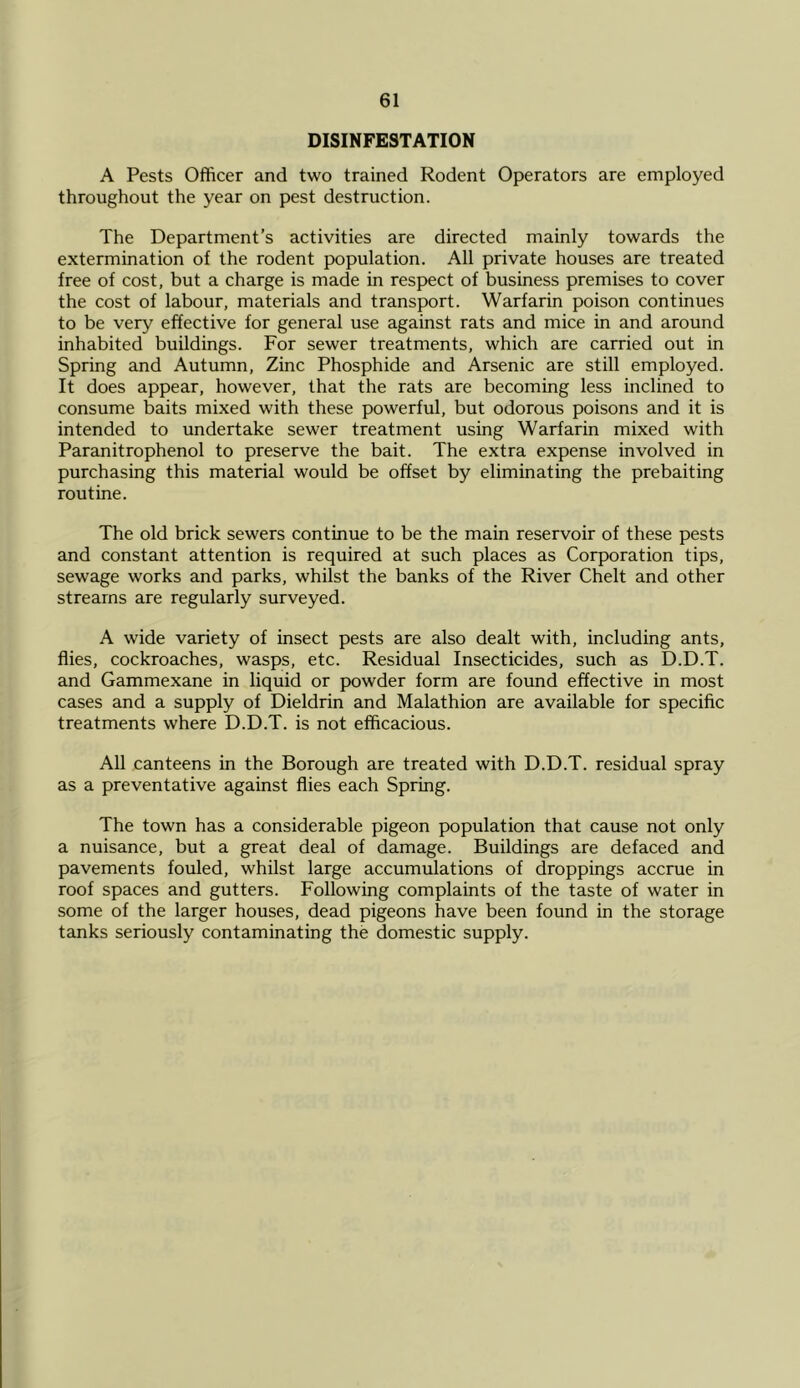 DISINFESTATION A Pests Officer and two trained Rodent Operators are employed throughout the year on pest destruction. The Department’s activities are directed mainly towards the extermination of the rodent population. All private houses are treated free of cost, but a charge is made in respect of business premises to cover the cost of labour, materials and transport. Warfarin poison continues to be very effective for general use against rats and mice in and around inhabited buildings. For sewer treatments, which are carried out in Spring and Autumn, Zinc Phosphide and Arsenic are still employed. It does appear, however, that the rats are becoming less inclined to consume baits mixed with these powerful, but odorous poisons and it is intended to undertake sewer treatment using Warfarin mixed with Paranitrophenol to preserve the bait. The extra expense involved in purchasing this material would be offset by eliminating the prebaiting routine. The old brick sewers continue to be the main reservoir of these pests and constant attention is required at such places as Corporation tips, sewage works and parks, whilst the banks of the River Chelt and other streams are regularly surveyed. A wide variety of insect pests are also dealt with, including ants, flies, cockroaches, wasps, etc. Residual Insecticides, such as D.D.T. and Gammexane in liquid or powder form are found effective in most cases and a supply of Dieldrin and Malathion are available for specific treatments where D.D.T. is not efficacious. All canteens in the Borough are treated with D.D.T. residual spray as a preventative against flies each Spring. The town has a considerable pigeon population that cause not only a nuisance, but a great deal of damage. Buildings are defaced and pavements fouled, whilst large accumulations of droppings accrue in roof spaces and gutters. Following complaints of the taste of water in some of the larger houses, dead pigeons have been found in the storage tanks seriously contaminating the domestic supply.