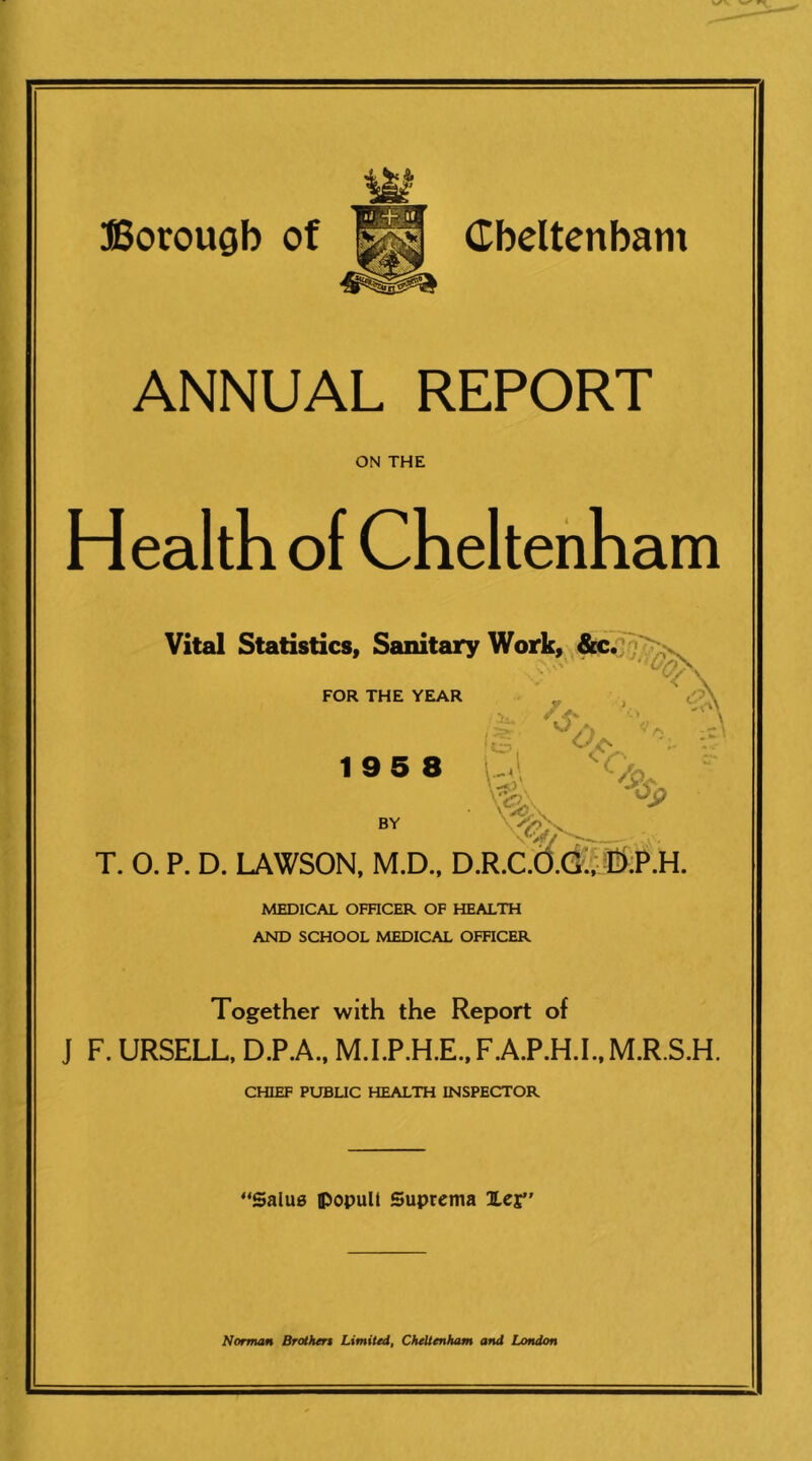 ANNUAL REPORT ON THE Health of Cheltenham Vital Statistics, Sanitary Work, FOR THE YEAR 195 8 \ BY T. 0. P. D. LAWSON. M.D., D.R.C.(3.Q;,#;P.H. MEDICAL OFHCER OF HEALTH AND SCHOOL MEDICAL OFHCER Together with the Report of J F. URSELL, D.P.A., M.I.P.H.E..F.A.P.H.I.,M.R.S.H. CHIEF PUBLIC HEALTH INSPECTOR “Salue iPopuU Suprema ILcj” Norman Brolhert Limited, CheUertham and London