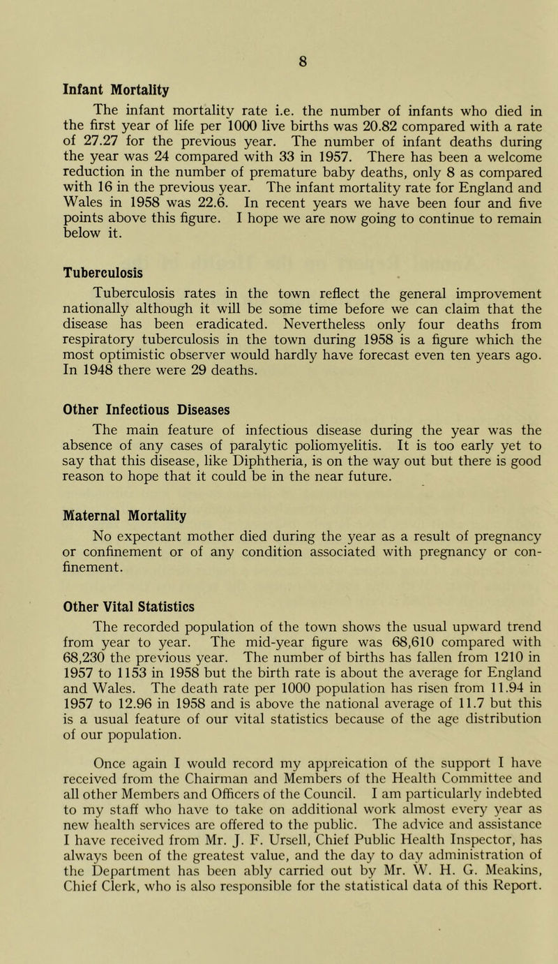 Infant Mortality The infant mortality rate i.e. the number of infants who died in the first year of life per 1000 live births was 20.82 compared with a rate of 27.27 for the previous year. The number of infant deaths during the year was 24 compared with 33 in 1957. There has been a welcome reduction in the number of premature baby deaths, only 8 as compared with 16 in the previous year. The infant mortality rate for England and Wales in 1958 was 22.6. In recent years we have been four and five points above this figure. I hope we are now going to continue to remain below it. Tuberculosis Tuberculosis rates in the town reflect the general improvement nationally although it will be some time before we can claim that the disease has been eradicated. Nevertheless only four deaths from respiratory tuberculosis in the town during 1958 is a figure which the most optimistic observer would hardly have forecast even ten years ago. In 1948 there were 29 deaths. Other Infectious Diseases The main feature of infectious disease during the year was the absence of any cases of paralytic poliomyelitis. It is too early yet to say that this disease, like Diphtheria, is on the way out but there is good reason to hope that it could be in the near future. Maternal Mortality No expectant mother died during the year as a result of pregnancy or confinement or of any condition associated with pregnancy or con- finement. Other Vital Statistics The recorded population of the town shows the usual upward trend from year to year. The mid-year figure was 68,610 compared with 68,230 the previous year. The number of births has fallen from 1210 in 1957 to 1153 in 1958 but the birth rate is about the average for England and Wales. The death rate per 1000 population has risen from 11.94 in 1957 to 12.96 in 1958 and is above the national average of 11.7 but this is a usual feature of our vital statistics because of the age distribution of our population. Once again I would record my appreication of the support I have received from the Chairman and Members of the Health Committee and all other Members and Officers of the Council. I am particularly indebted to my staff who have to take on additional work almost every year as new health services are offered to the public. The advice and assistance I have received from Mr. J. F. Ursell, Chief Public Health Inspector, has always been of the greatest value, and the day to day administration of the Department has been ably carried out by Mr. W. H. G. Meakins, Chief Clerk, who is also responsible for the statistical data of this Report.