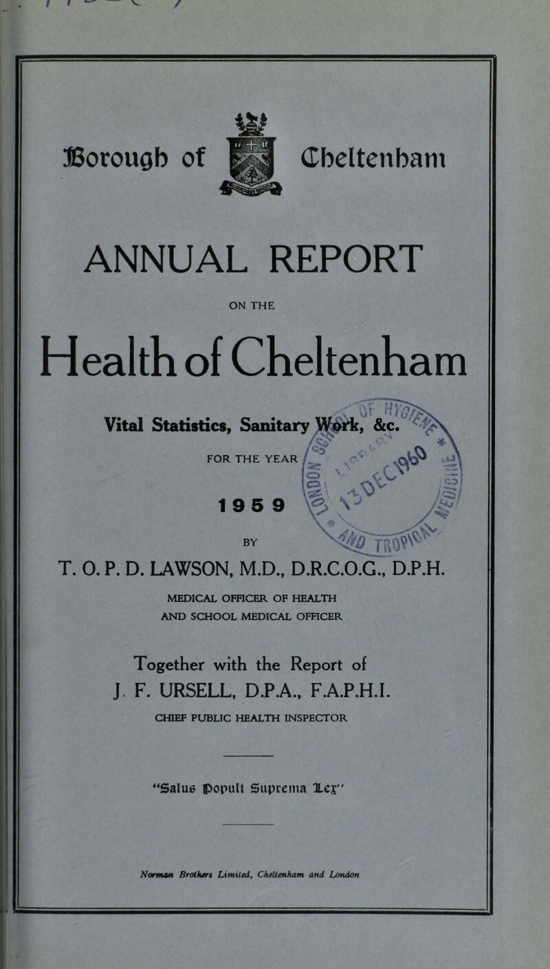 I I / Borough of dbeltenbam ANNUAL REPORT ON THE Health of Cheltenham MEDICAL OFFICER OF HEALTH AND SCHOOL MEDICAL OFHCER Together with the Report of J. F. URSELL, D.P.A., F.A.P.H.I. CHIEF PUBLIC HEALTH INSPECTOR ‘Salu6 popull Suprcma Xcr’ Norman Brothari Limited, Cheltenham and London