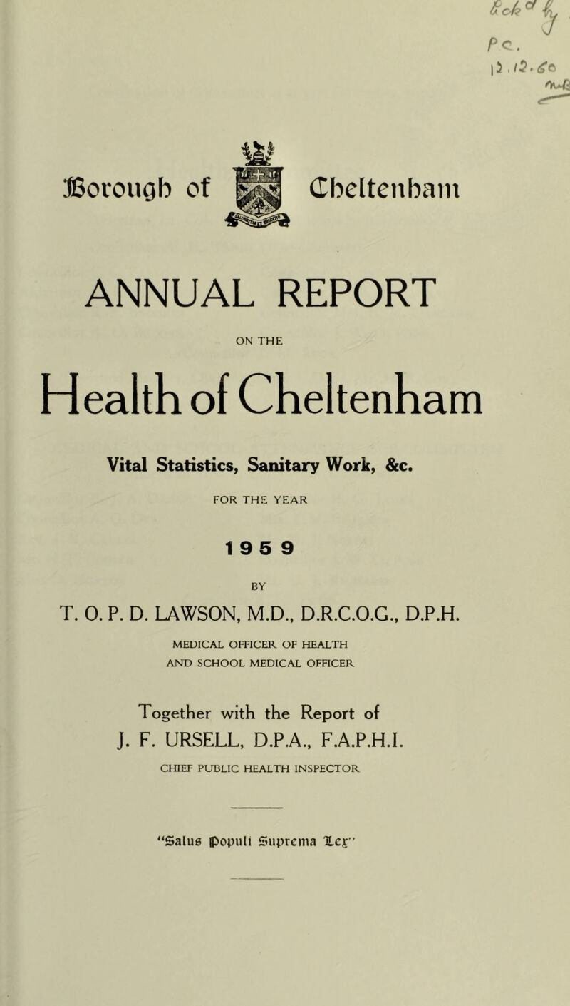 ©orouob of Cbeltenbam ANNUAL REPORT ON THE Health of Cheltenham Vital Statistics, Sanitary Work, &c. FOR THE YEAR 19 5 9 T. 0. P. D. LAWSON, M.D., D.R.C.O.G., D.P.H. MEDICAL OFFICER OF HEALTH AND SCHOOL MEDICAL OFFICER Together with the Report of J. F. URSELL, D.P.A., F.A.P.H.I. CHIEF PUBLIC HEALTH INSPECTOR “Salue ipopuli Suprema lej”