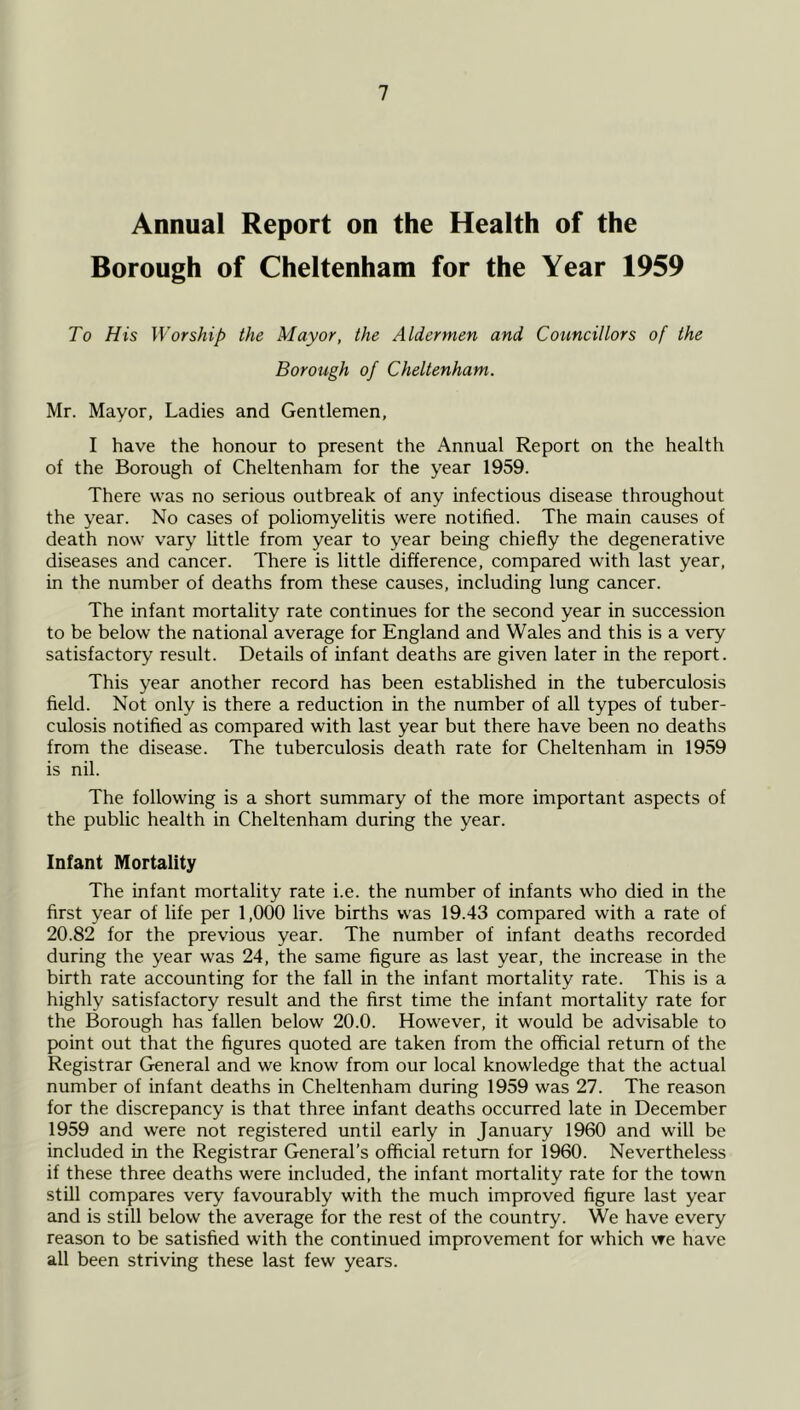 Annual Report on the Health of the Borough of Cheltenham for the Year 1959 To His Worship the Mayor, the Aldermen and Cotincillors of the Borough of Cheltenham. Mr. Mayor, Ladies and Gentlemen, I have the honour to present the Annual Report on the health of the Borough of Cheltenham for the year 1959. There was no serious outbreak of any infectious disease throughout the year. No cases of poliomyelitis were notified. The main causes of death now v'ary little from year to year being chiefly the degenerative diseases and cancer. There is little difference, compared with last year, in the number of deaths from these causes, including lung cancer. The infant mortality rate continues for the second year in succession to be below the national average for England and Wales and this is a very satisfactory result. Details of infant deaths are given later in the report. This year another record has been established in the tuberculosis field. Not only is there a reduction in the number of all types of tuber- culosis notified as compared with last year but there have been no deaths from the disease. The tuberculosis death rate for Cheltenham in 1959 is nil. The following is a short summary of the more impK)rtant aspects of the public health in Cheltenham during the year. Infant Mortality The infant mortality rate i.e. the number of infants who died in the first year of life per 1,000 live births was 19.43 compared with a rate of 20.82 for the previous year. The number of infant deaths recorded during the year was 24, the same figure as last year, the increase in the birth rate accounting for the fall in the infant mortality rate. This is a highly satisfactory result and the first time the infant mortality rate for the Borough has fallen below 20.0. However, it would be advisable to point out that the figures quoted are taken from the official return of the Registrar General and we know from our local knowledge that the actual number of infant deaths in Cheltenham during 1959 was 27. The reason for the discrepancy is that three infant deaths occurred late in December 1959 and were not registered until early in January 1960 and will be included in the Registrar General’s official return for 1960. Nevertheless if these three deaths were included, the infant mortality rate for the town still compares very favourably with the much improved figure last year and is still below the average for the rest of the country. We have every reason to be satisfied with the continued improvement for which \Te have all been striving these last few years.