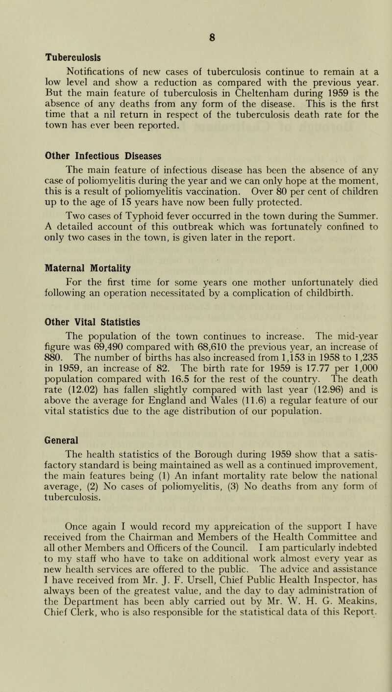 Tuberculosis Notifications of new cases of tuberculosis continue to remain at a low level and show a reduction as compared with the previous year. But the main feature of tuberculosis in Cheltenham during 1959 is the absence of any deaths from any form of the disease. This is the first time that a nil return in respect of the tuberculosis death rate for the town has ever been reported. Other Infectious Diseases The main feature of infectious disease has been the absence of any ca,se of poliomyelitis during the year and we can only hope at the moment, this is a result of poliomyelitis vaccination. Over 80 per cent of children up to the age of 15 years have now been fully protected. Two cases of Typhoid fever occurred in the town during the Summer. A detailed account of this outbreak which was fortunately confined to only two cases in the town, is given later in the report. Maternal Mortality For the first time for some years one mother unfortunately died following an operation necessitated bj^ a complication of childbirth. Other Vital Statistics The population of the town continues to increase. The mid-year figure was 69,490 compared with 68,610 the previous year, an increase of 880. The number of births has also increased from 1,153 in 1958 to 1,235 in 1959, an increase of 82. The birth rate for 1959 is 17.77 per 1,000 population compared with 16.5 for the rest of the country. The death rate (12.02) has fallen slightly compared with last year (12.96) and is above the average for England and Wales (11.6) a regular feature of our vital statistics due to the age distribution of our population. General The health statistics of the Borough during 1959 show that a satis- factory standard is being maintamed as well as a continued improvement, the main features being (1) An infant mortality rate below the national average, (2) No cases of poliomyelitis, (3) No deaths from any form of tuberculosis. Once again I would record my appreication of the support I have received from the Chairman and Members of the Health Committee and all other Members and Officers of the Council. I am particularly indebted to my staff who have to take on additional work almost every year as new health services are offered to the public. The advice and assistance I have received from Mr. J. F. Ursell, Chief Public Health Inspector, has always been of the greatest value, and the day to day administration of the Department has been ably carried out by Mr. W. H. G. Meakins, Chief Clerk, who is also responsible for the statistical data of this Report.