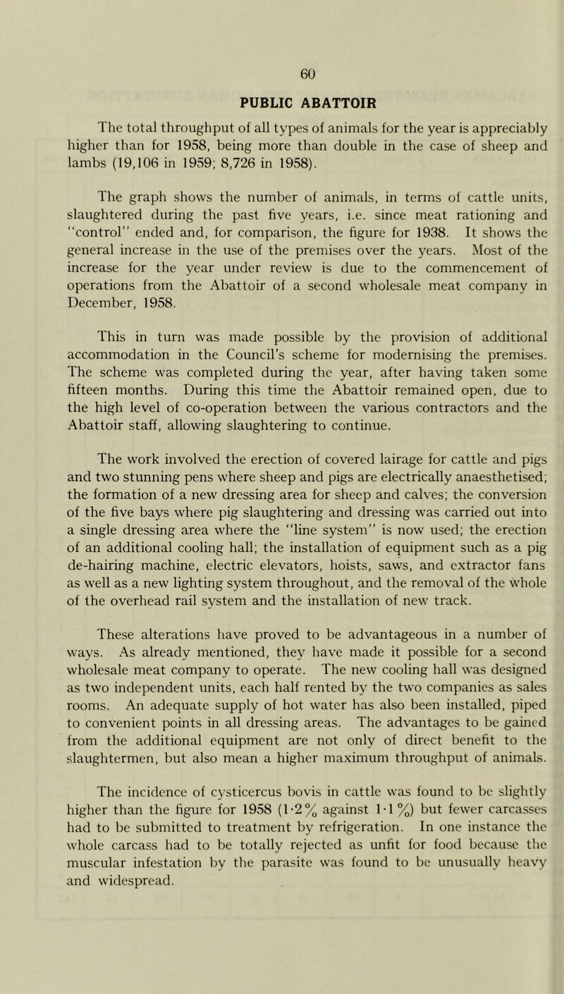 PUBLIC ABATTOIR The total throughput of all types of animals for the year is appreciably higher than for 1958, being more than double in the case of sheep and lambs (19,106 in 1959; 8,726 in 1958). The graph shows the number of animals, in terms of cattle units, slaughtered during the past five years, i.e. since meat rationing and “control” ended and, for comparison, the figure for 1938. It shows the general increase in the use of the premises over the years. Most of the increase for the year under review is due to the commencement of operations from the Abattoir of a second wholesale meat company in December, 1958. This in turn was made possible by the provision of additional accommodation in the Council’s scheme for modernising the premises. The scheme was completed during the year, after having taken some fifteen months. During this time the Abattoir remained open, due to the high level of co-operation between the various contractors and the Abattoir staff, allowing slaughtering to continue. The work involved the erection of covered lairage for cattle and pigs and two stunning pens where sheep and pigs are electrically anaesthetised; the formation of a new dressing area for sheep and calves; the conversion of the five bays where pig slaughtering and dressing was carried out into a single dressing area where the “line system” is now used; the erection of an additional cooling hall; the installation of equipment such as a pig de-hairing machine, electric elevators, hoists, saws, and extractor fans as well as a new lighting system throughout, and the removal of the whole of the overhead rail system and the installation of new track. These alterations have proved to be advantageous in a number of ways. As already mentioned, they have made it possible for a second wholesale meat company to operate. The new cooling hall was designed as two independent units, each half rented by the two companies as sales rooms. An adequate supply of hot water has also been installed, piped to convenient points in all dressing areas. The advantages to be gained from the additional equipment are not only of direct benefit to the slaughtermen, but also mean a higher maximum throughput of animals. The incidence of cysticercus bovis in cattle was found to be slightly higher than the figure for 1958 (1-2% against 1-1 %) but fewer carcasses had to be submitted to treatment by refrigeration. In one instance the whole carcass had to be totally rejected as unfit for food because the muscular infestation by the parasite was found to be unusually heavy and widespread.