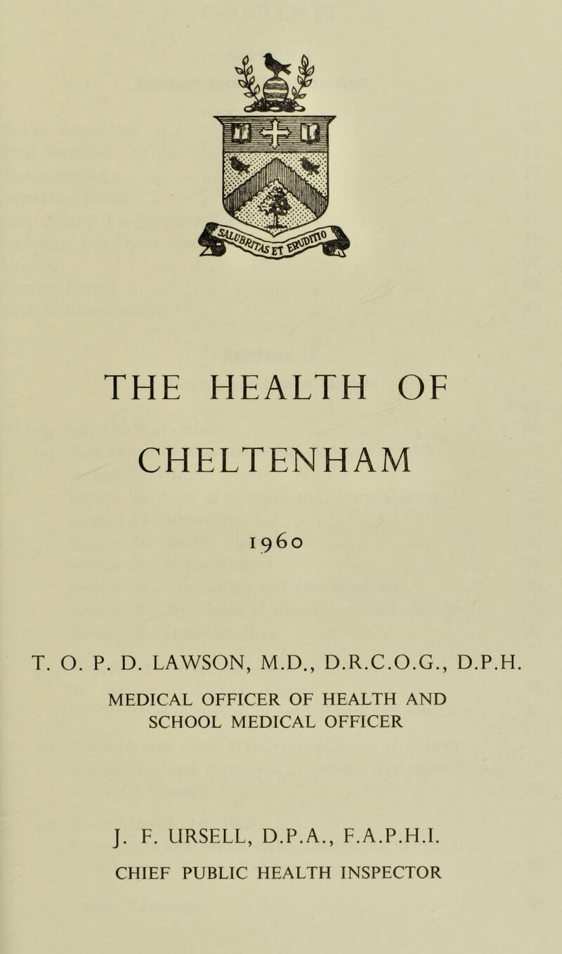 CHELTENHAM i960 T. O. P. D. LAWSON, M.D., D.R.C.O.G., D.P.H. MEDICAL OFFICER OF HEALTH AND SCHOOL MEDICAL OFFICER J. F. LIRSELL, D.P.A., F.A.P.H.L