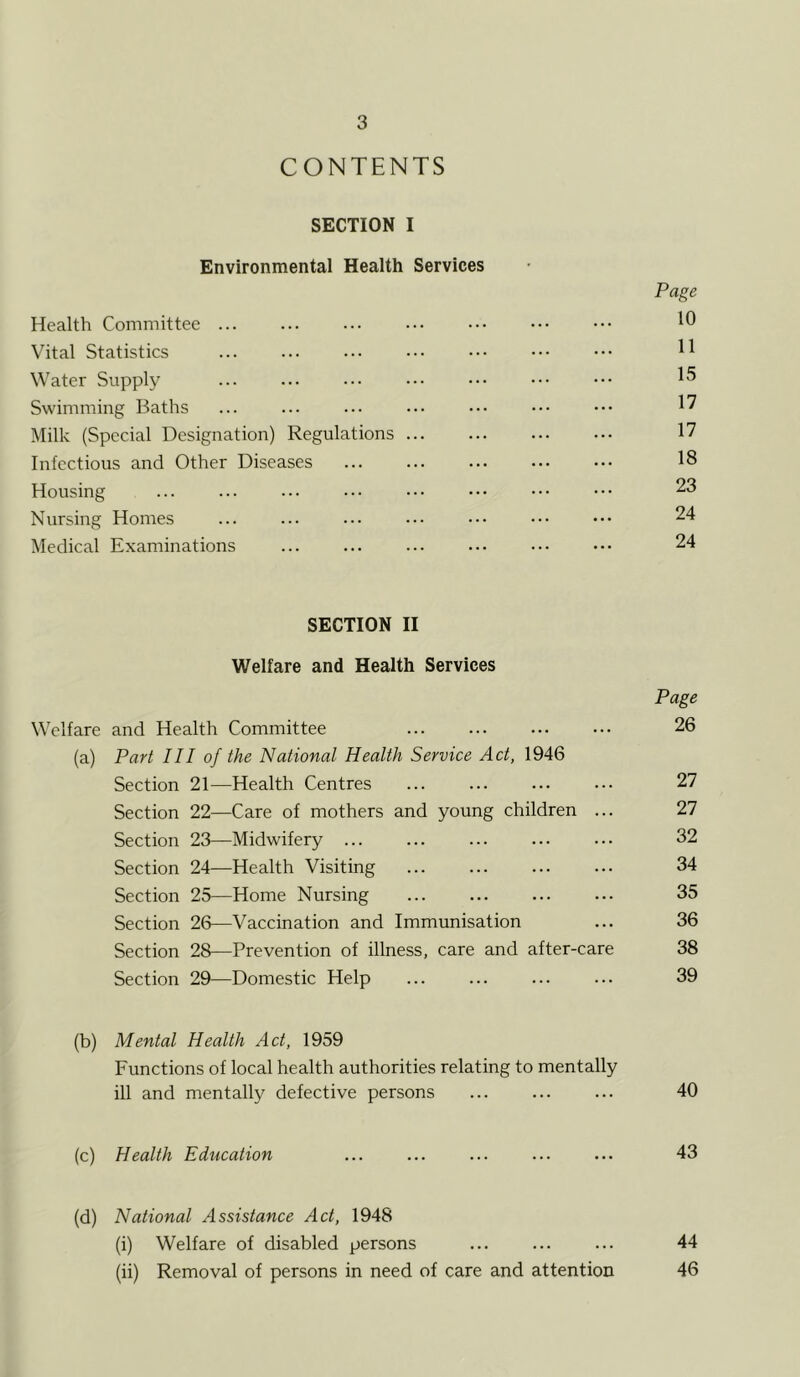 CONTENTS SECTION I Environmental Health Services Page Health Committee 10 Vital Statistics ••• H Water Supply ... ... 15 Swimming Baths ... ... ... ••• ••• ••• ••• 1? Milk (Special Designation) Regulations ... ... ... ••• 17 Infectious and Other Diseases 18 Housing ... ... ... ••• ••• ••• ••• 23 Nursing Homes ... 24 Medical Examinations 24 SECTION II Welfare and Health Services Page Welfare and Health Committee 26 (a) Part III of the National Health Service Act, 1946 Section 21—Health Centres 27 Section 22—Care of mothers and young children ... 27 Section 23—Midwifery ... ... ... ... ... 32 Section 24—Health Visiting 34 Section 25—Home Nursing 35 Section 26—Vaccination and Immunisation ... 36 Section 28—Prevention of illness, care and after-care 38 Section 29—Domestic Help 39 (b) Mental Health Act, 1959 Functions of local health authorities relating to mentally ill and mentally defective persons ... ... ... 40 (c) Health Education ... ... ... ... ... 43 (d) National Assistance Act, 1948 (i) Welfare of disabled persons ... ... ... 44 (ii) Removal of persons in need of care and attention 46