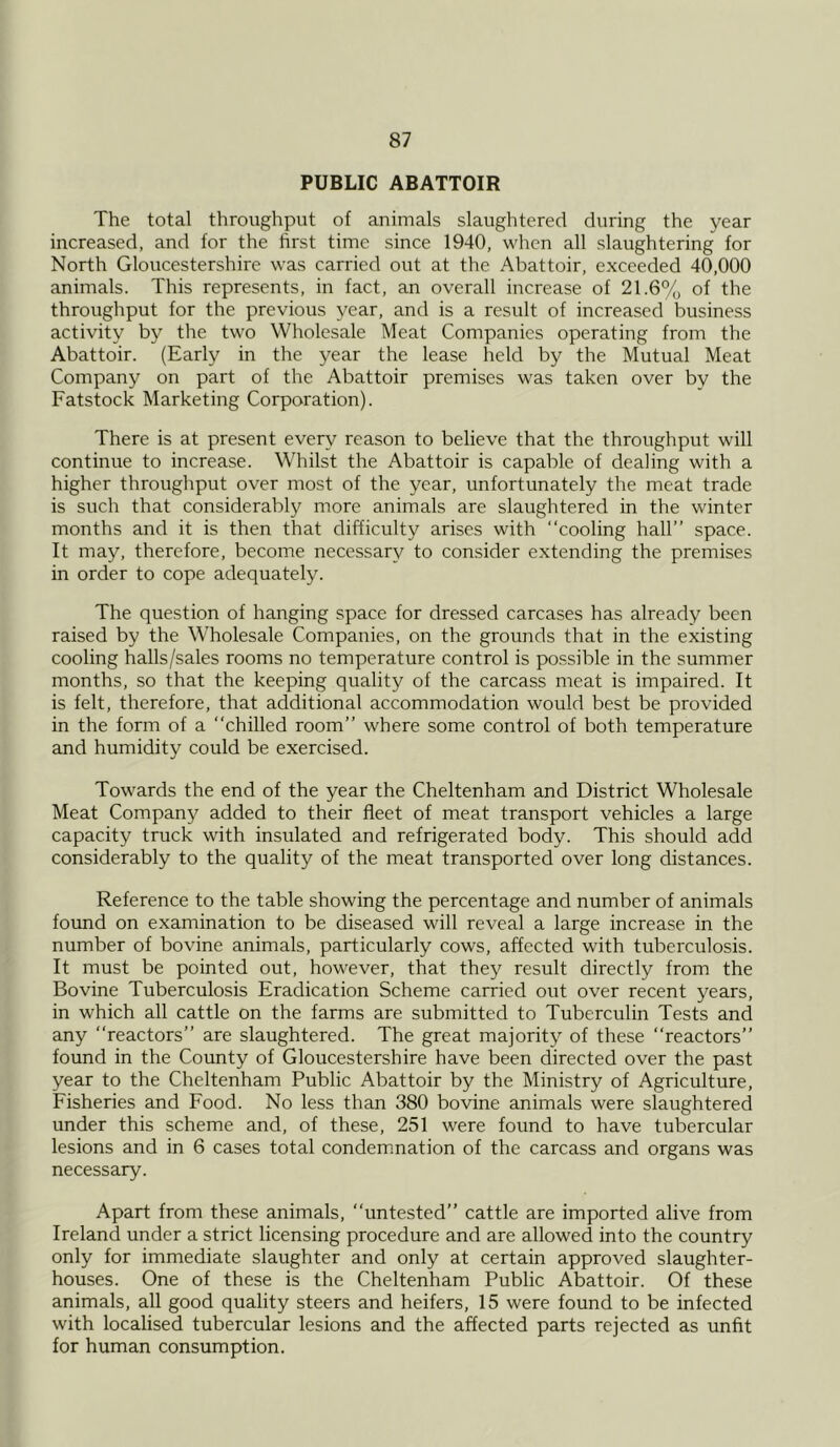 PUBLIC ABATTOIR The total throughput of animals slaughtered during the year increased, and for the first time since 1940, when all slaughtering for North Gloucestershire was carried out at the Abattoir, exceeded 40,000 animals. This represents, in fact, an overall increase of 21.6% of the throughput for the previous year, and is a result of increased business activity by the two Wholesale Meat Companies operating from the Abattoir. (Early in the year the lease held by the Mutual Meat Company on part of the Abattoir premises was taken over by the Fatstock Marketing Corporation). There is at present every reason to believe that the throughput will continue to increase. Whilst the Abattoir is capable of dealing with a higher throughput over most of the year, unfortunately the meat trade is such that considerably more animals are slaughtered in the winter months and it is then that difficulty arises with “cooling hall’’ space. It may, therefore, become necessary to consider extending the premises in order to cope adequately. The question of hanging space for dressed carcases has already been raised by the Wholesale Companies, on the grounds that in the existing cooling halls/sales rooms no temperature control is possible in the summer months, so that the keeping quality of the carcass meat is impaired. It is felt, therefore, that additional accommodation would best be provided in the form of a “chilled room” where some control of both temperature and humidity could be exercised. Towards the end of the year the Cheltenham and District Wholesale Meat Company added to their fleet of meat transport vehicles a large capacity truck with insulated and refrigerated body. This should add considerably to the quality of the meat transported over long distances. Reference to the table showing the percentage and number of animals found on examination to be diseased will reveal a large increase in the number of bovine animals, particularly cows, affected with tuberculosis. It must be pointed out, however, that they result directly from the Bovine Tuberculosis Eradication Scheme carried out over recent years, in which all cattle on the farms are submitted to Tuberculin Tests and any “reactors” are slaughtered. The great majority of these “reactors” found in the County of Gloucestershire have been directed over the past year to the Cheltenham Public Abattoir by the Ministry of Agriculture, Fisheries and Food. No less than 380 bovine animals were slaughtered under this scheme and, of these, 251 were found to have tubercular lesions and in 6 cases total condemnation of the carcass and organs was necessary. Apart from these animals, “untested” cattle are imported alive from Ireland under a strict licensing procedure and are allowed into the country only for immediate slaughter and only at certain approved slaughter- houses. One of these is the Cheltenham Public Abattoir. Of these animals, all good quality steers and heifers, 15 were found to be infected with localised tubercular lesions and the affected parts rejected as unfit for human consumption.