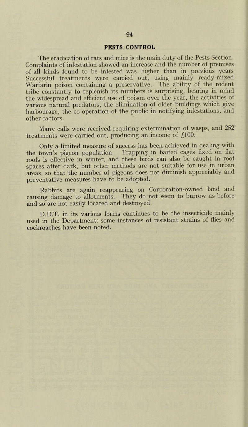 PESTS CONTROL The eradication of rats and mice is the main duty of the Pests Section. Complaints of infestation showed an increase and the number of premises of all kinds found to be infested was higher than in previous years Successful treatments were carried out, using mainly ready-mixed Warfarin poison containing a preservative. The ability of the rodent tribe constantly to replenish its numbers is surprising, bearing in mind the widespread and efficient use of poison over the year, the activities of various natural predators, the elimination of older buildings which give harbourage, the co-operation of the public in notifying infestations, and other factors. Many calls were received requiring extermination of wasps, and 252 treatments were carried out, producing an income of £100. Only a limited measure of success has been achieved in dealing with the town’s pigeon population. Trapping in baited cages fixed on flat roofs is effective in winter, and these birds can also be caught in roof spaces after dark, but other methods are not suitable for use in urban areas, so that the number of pigeons does not diminish appreciably and preventative measures have to be adopted. Rabbits are again reappearing on Corporation-owned land and causing damage to allotments. They do not seem to burrow as before and so are not easily located and destroyed. D.D.T. in its various forms continues to be the insecticide mainly used in the Department: some instances of resistant strains of flies and cockroaches have been noted.