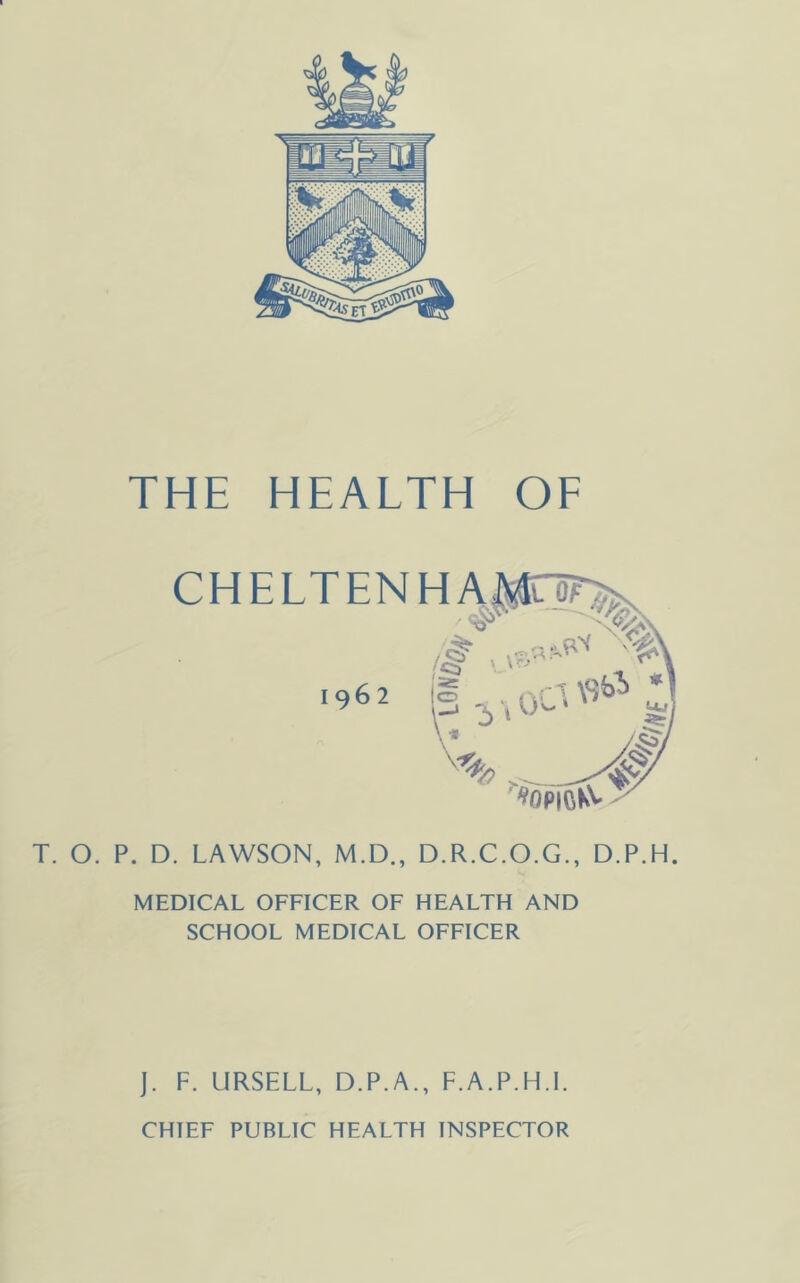 CHELTENHAJ^To^ 1962 ^opioKS' T. O. P. D. LAWSON, M.D., D.R.C.O.G., D.P.H. MEDICAL OFFICER OF HEALTH AND SCHOOL MEDICAL OFFICER J. F. URSELL, D.P.A., F.A.P.H.I. CHIEF PUBLIC HEALTH INSPECTOR