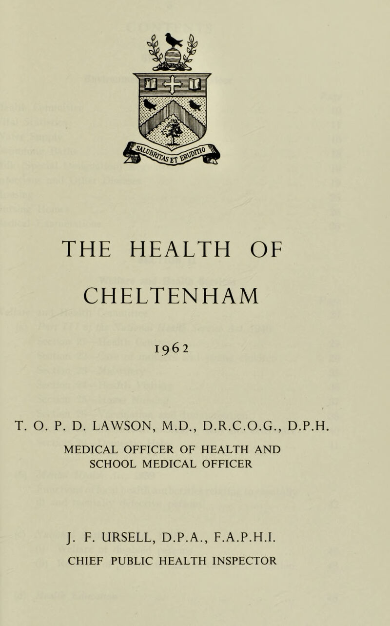 CHELTENHAM 1962 T. O. P. D. LAWSON, M.D., D.R.C.O.G., D.P.H. MEDICAL OFFICER OF HEALTH AND SCHOOL MEDICAL OFFICER J. F. URSELL, D.P.A., F.A.P.H.I.