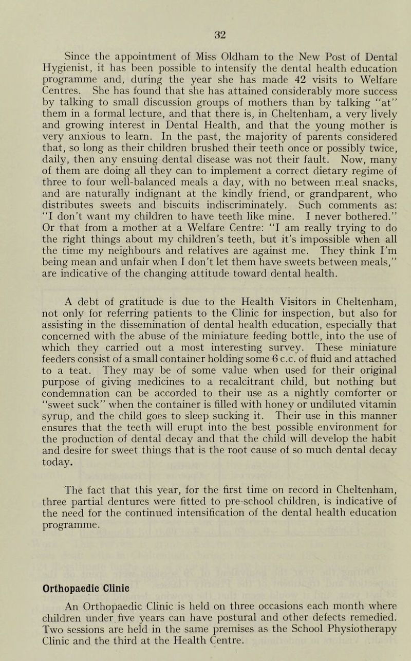 Since the appointment of Miss Oldham to tlie New Post of Dental Hygienist, it has been possible to intensify the dental health education programme and, during the year she has made 42 visits to Welfare Centres. She has found that she has attained considerably more success by talking to small discussion groups of mothers than by talking “at” them in a formal lecture, and that there is, in Cheltenham, a very lively and growing interest in Dental Health, and that the young mother is very anxious to learn. In the past, the majority of parents considered that, so long as their children brushed their teeth once or possibly twice, daily, then any ensuing dental disease was not their fault. Now, many of them are doing all they can to implement a correct dietary regime of three to four well-balanced meals a day, with no between m.eal .snacks, and are naturally indignant at the kindly friend, or grandparent, who distributes sweets and biscuits indiscriminately. Such comments as: “I don’t want my children to have teeth like mine. I never bothered.” Or that from a mother at a Welfare Centre: “I am really trying to do the right things about my children’s teeth, but it’s impossible when all the time my neighbours and relatives are against me. They think I’m being mean and unfair when I don’t let them have sweets between meals,” are indicative of the changing attitude toward dental health. A debt of gratitude is due to the Health Visitors in Cheltenham, not only for referring patients to the Clinic for inspection, but also for assisting in the dissemination of dental health education, especially that concerned with the abuse of the miniature feeding bottle, into the use of which they carried out a most interesting survey. These miiniature feeders consist of a small container holding some 6 c.c. of fluid and attached to a teat. They may be of some value when used for their original purpose of giving medicines to a recalcitrant child, but nothing but condemnation can be accorded to their use as a nightly comforter or “sweet suck” when the container is filled with honey or undiluted vitamin syrup, and the child goes to sleep sucking it. Their use in this manner ensures that the teeth will erupt into the best possible environment for the production of dental decay and that the child will develop the habit and desire for sweet things that is the root cause of so much dental decay today. The fact that this year, for the first time on record in Cheltenham, three partial dentures were fitted to pre-school children, is indicative of the need for the continued intensification of the dental health education programme. Orthopaedic Clinic An Orthopaedic Clinic is held on three occasions each month where children under five years can have postural and other defects remedied. Two sessions are held in the same premises as the School Physiotherapy Clinic and the third at the Health Centre.