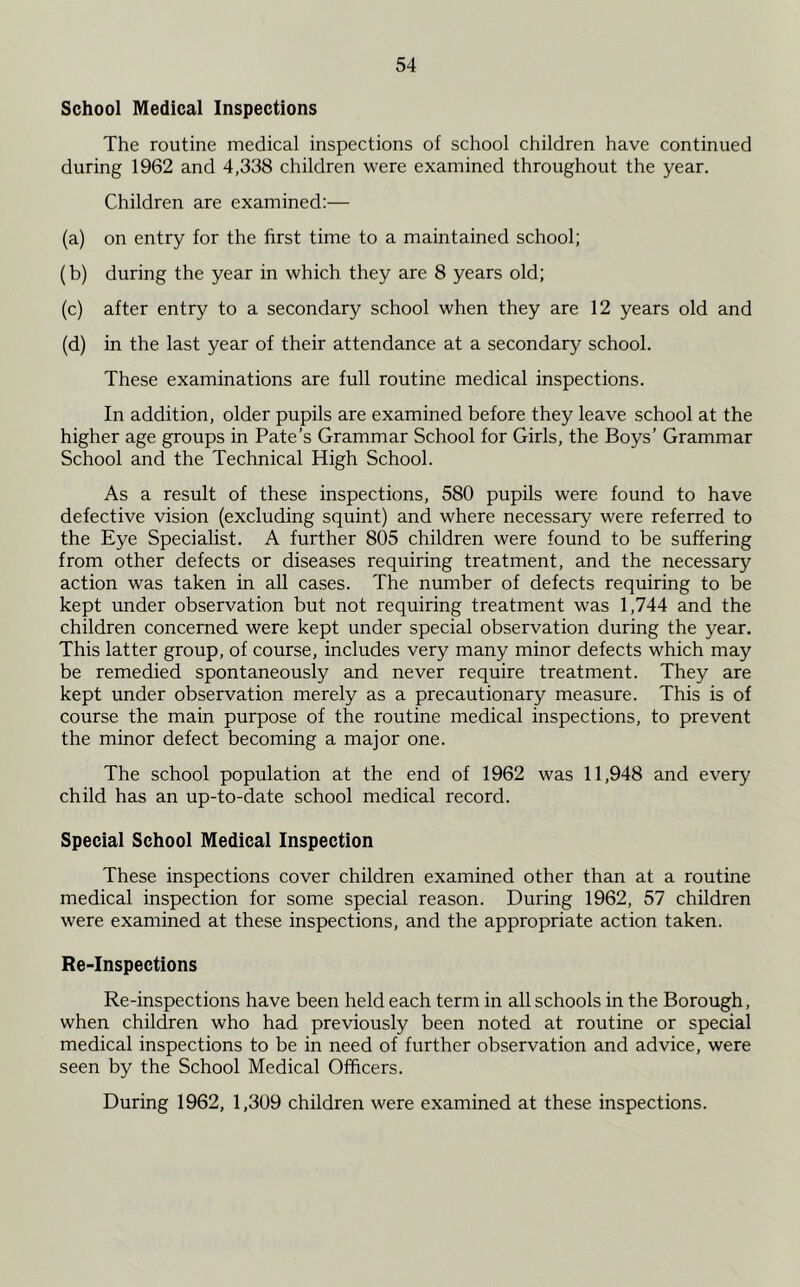 School Medical Inspections The routine medical inspections of school children have continued during 1962 and 4,338 children were examined throughout the year. Children are examined:— (a) on entry for the first time to a maintained school; (b) during the year in which they are 8 years old; (c) after entry to a secondary school when they are 12 years old and (d) in the last year of their attendance at a secondary school. These examinations are full routine medical inspections. In addition, older pupils are examined before they leave school at the higher age groups in Pate’s Grammar School for Girls, the Boys’ Grammar School and the Technical High School. As a result of these inspections, 580 pupils were found to have defective vision (excluding squint) and where necessary were referred to the Eye Specialist. A further 805 children were found to be suffering from other defects or diseases requiring treatment, and the necessary action was taken in all cases. The number of defects requiring to be kept under observation but not requiring treatment was 1,744 and the children concerned were kept under special observation during the year. This latter group, of course, includes very many minor defects which may be remedied spontaneously and never require treatment. They are kept under observation merely as a precautionary measure. This is of course the main purpose of the routine medical inspections, to prevent the minor defect becoming a major one. The school population at the end of 1962 was 11,948 and every child has an up-to-date school medical record. Special School Medical Inspection These inspections cover children examined other than at a routine medical inspection for some special reason. During 1962, 57 children were examined at these inspections, and the appropriate action taken. Re-Inspections Re-inspections have been held each term in all schools in the Borough, when children who had previously been noted at routine or special medical inspections to be in need of further observation and advice, were seen by the School Medical Officers. During 1962, 1,309 children were examined at these inspections.