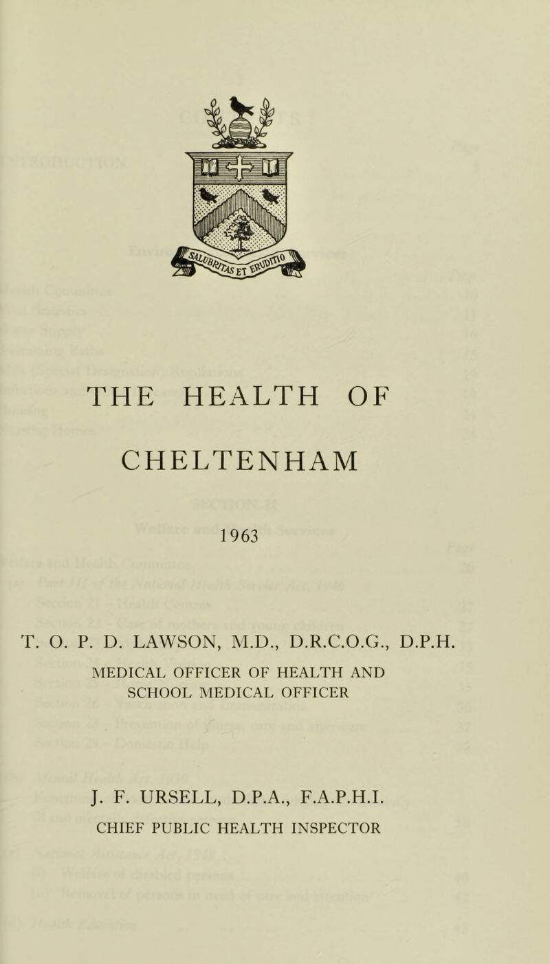 THE HEALTH OF CHELTENHAM 1963 T. O. P. D. LAWSON, M.D., D.R.C.O.G., D.P.H. xMEDICAL OFFICER OF HEALTH AND SCHOOL MEDICAL OFFICER J. F. URSELL, D.P.A., F.A.P.H.L CHIEF PUBLIC HEALTH INSPECTOR