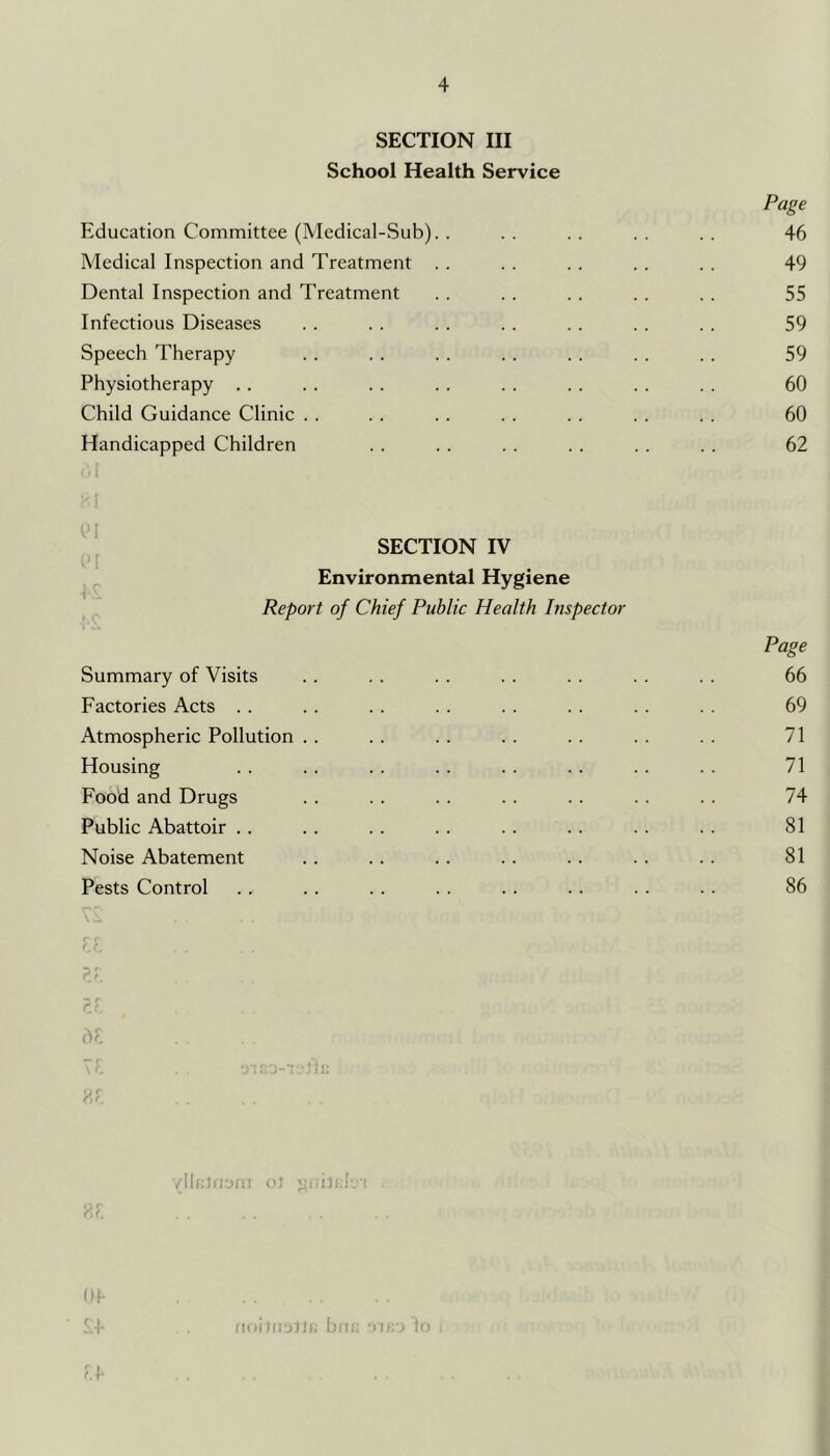 SECTION III School Health Service Page Education Committee (Medical-Sub). . . . . . . . . . 46 Medical Inspection and Treatment . . . . . . . . . . 49 Dental Inspection and Treatment . . . . . . .. .. 55 Infectious Diseases . . . . . . . . . . . . . . 59 Speech Therapy . . . . . . . . . . . . . . 59 Physiotherapy . . . . . . . . . . . . . . . . 60 Child Guidance Clinic . . . . . . . . . . . . . . 60 Handicapped Children . . . . . . . . . . . . 62 [ SECTION IV , Environmental Hygiene Report of Chief Public Health Inspector Page Summary of Visits .. . . . . . . . . . . . . 66 Factories Acts . . . . . . .. . . . . . . . . 69 Atmospheric Pollution .. .. . . . . . . .. . . 71 Housing . . . . . . .. .. . . .. . . 71 Food and Drugs . . . . . . . . . . . . . . 74 Public Abattoir . . . . . . . . . . . . . . . . 81 Noise Abatement .. .. .. . . . . .. . . 81 Pests Control . . . . .. . . . . .. . . .. 86 ? i /IlnlrrHii o) i Oh 'i.h I