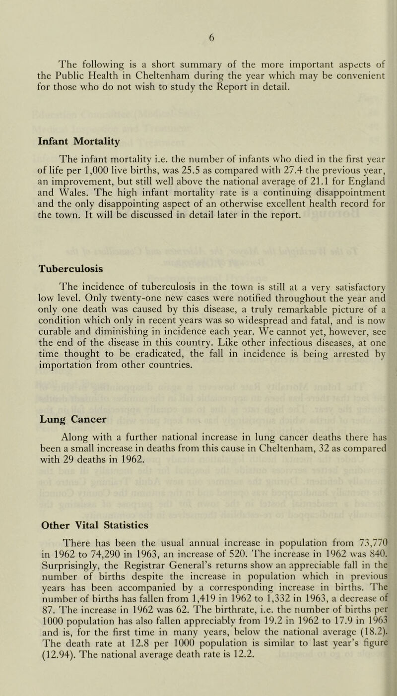 The following is a short summary of the more important aspcets of the Public Health in Cheltenham during the year which may be convenient for those who do not wish to study the Report in detail. Infant Mortality The infant mortality i.e. the number of infants who died in the first year of life per 1,000 live births, was 25.5 as compared with 27.4 the previous year, an improvement, but still well above the national average of 21.1 for England and Wales. The high infant mortality rate is a continuing disappointment and the only disappointing aspect of an otherwise excellent health record for the town. It will be discussed in detail later in the report. Tuberculosis The incidence of tuberculosis in the town is still at a very satisfactory low level. Only twenty-one new cases were notified throughout the year and only one death was caused by this disease, a truly remarkable picture of a condition which only in recent years was so widespread and fatal, and is now curable and diminishing in incidence each year. We cannot yet, however, see the end of the disease in this country. Like other infectious diseases, at one time thought to be eradicated, the fall in incidence is being arrested by importation from other countries. Lung Cancer Along with a further national increase in lung cancer deaths there has been a small increase in deaths from this cause in Cheltenham, 32 as compared with 29 deaths in 1962. Other Vital Statistics There has been the usual annual increase in population from 73,770 in 1962 to 74,290 in 1963, an increase of 520. The increase in 1962 was 840. Surprisingly, the Registrar General’s returns show an appreciable fall in the number of births despite the increase in population which in previous years has been accompanied by a corresponding increase in births. The number of births has fallen from 1,419 in 1962 to 1,332 in 1963, a decrease of 87. The increase in 1962 was 62. The birthrate, i.e. the number of births per 1000 population has also fallen appreciably from 19.2 in 1962 to 17.9 in 1963 and is, for the first time in many years, below the national average (18.2). 'I'he death rate at 12.8 per 1000 population is similar to last year’s figure (12.94). The national average death rate is 12.2.