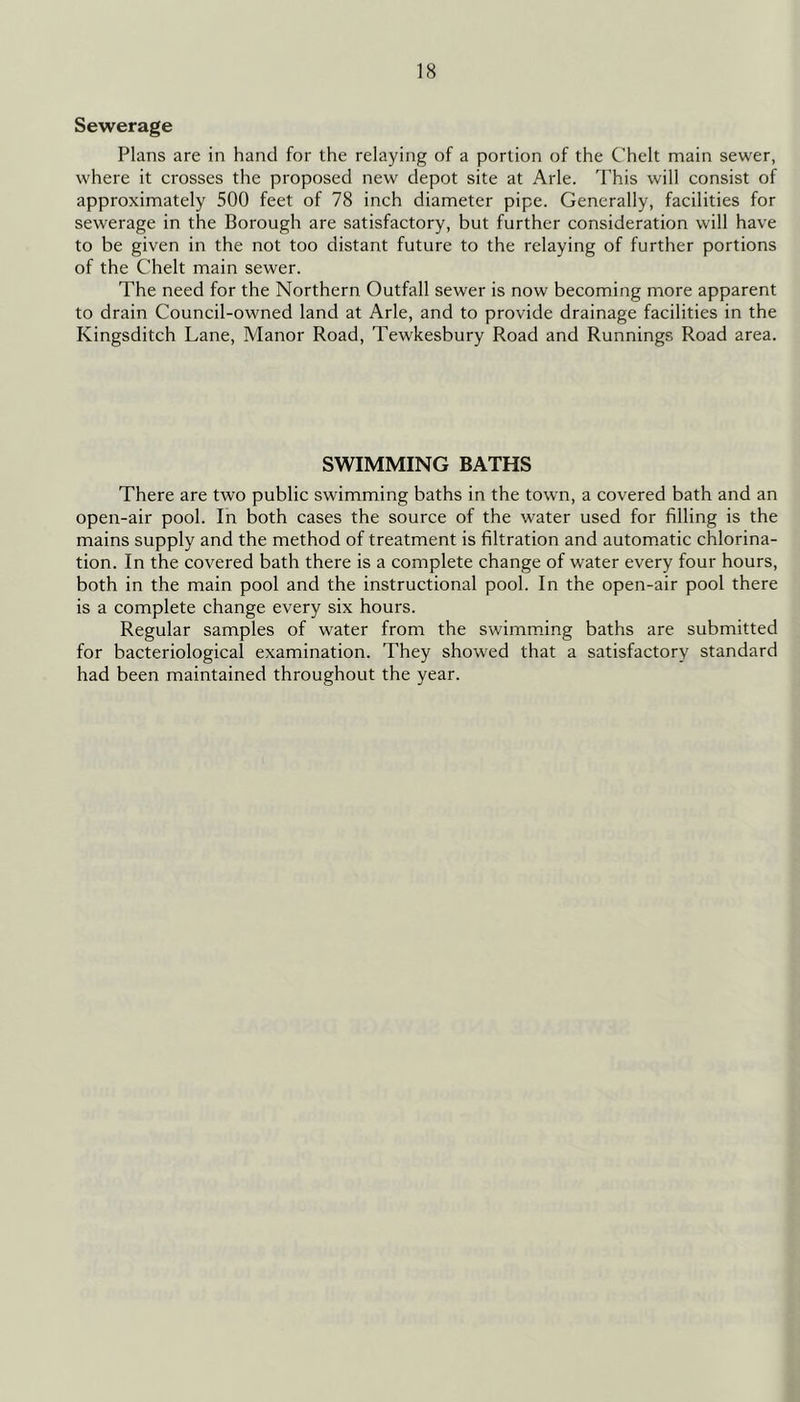 Sewerage Plans are in hand for the relaying of a portion of the Chelt main sewer, where it crosses the proposed new depot site at Arle. This will consist of approximately 500 feet of 78 inch diameter pipe. Generally, facilities for sewerage in the Borough are satisfactory, but further consideration will have to be given in the not too distant future to the relaying of further portions of the Chelt main sewer. The need for the Northern Outfall sewer is now becoming more apparent to drain Council-owned land at Arle, and to provide drainage facilities in the Kingsditch Lane, Manor Road, Tewkesbury Road and Runnings Road area. SWIMMING BATHS There are two public swimming baths in the town, a covered bath and an open-air pool. In both cases the source of the water used for filling is the mains supply and the method of treatment is filtration and automatic chlorina- tion. In the covered bath there is a complete change of water every four hours, both in the main pool and the instructional pool. In the open-air pool there is a complete change every six hours. Regular samples of water from the swimraiing baths are submitted for bacteriological examination. They showed that a satisfactory standard had been maintained throughout the year.
