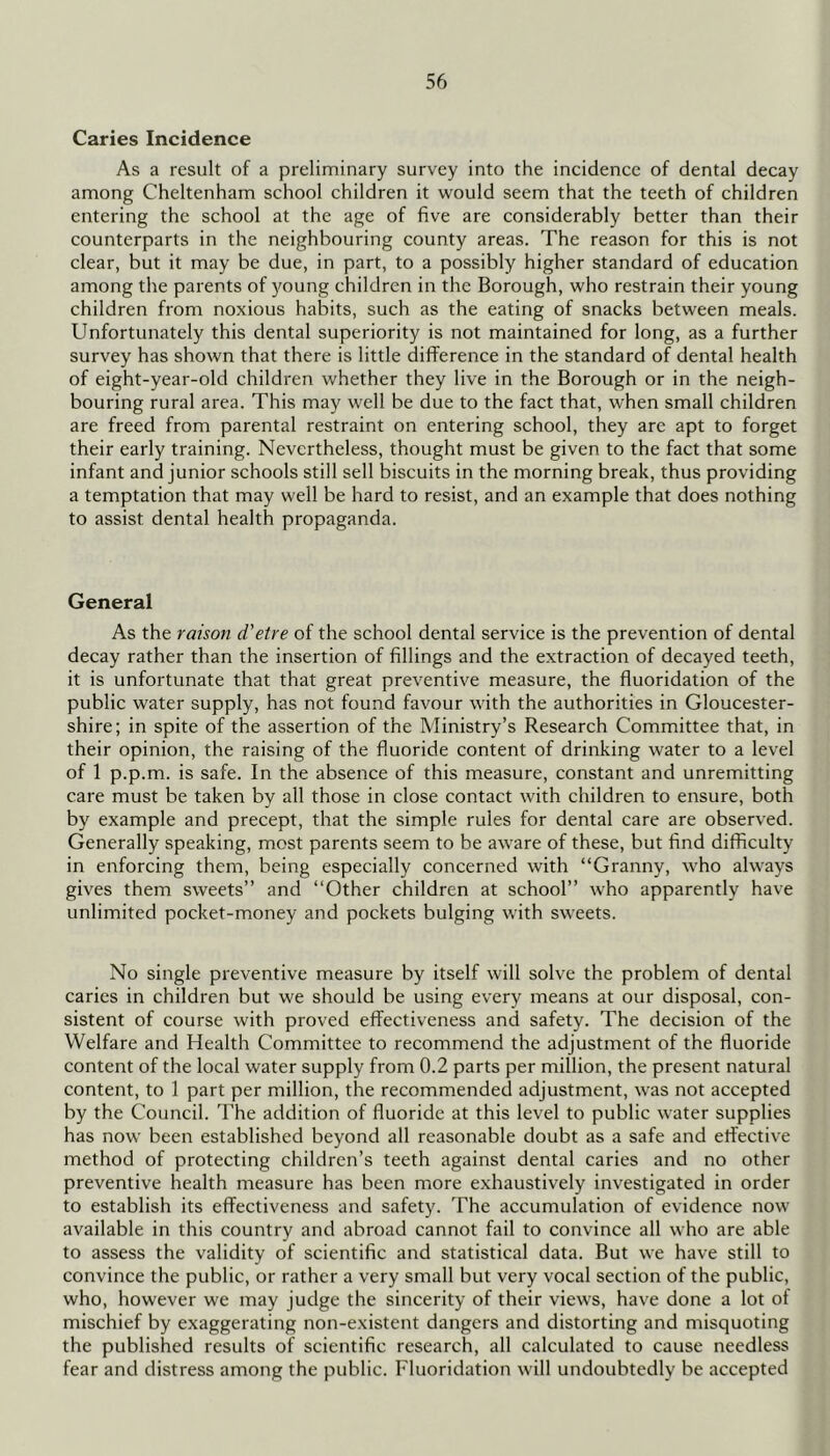 Caries Incidence As a result of a preliminary survey into the incidence of dental decay among Cheltenham school children it would seem that the teeth of children entering the school at the age of five are eonsiderably better than their counterparts in the neighbouring county areas. The reason for this is not clear, but it may be due, in part, to a possibly higher standard of education among the parents of young children in the Borough, who restrain their young children from noxious habits, such as the eating of snacks between meals. Unfortunately this dental superiority is not maintained for long, as a further survey has shown that there is little difference in the standard of dental health of eight-year-old children whether they live in the Borough or in the neigh- bouring rural area. This may well be due to the fact that, when small children are freed from parental restraint on entering school, they are apt to forget their early training. Nevertheless, thought must be given to the fact that some infant and junior schools still sell biscuits in the morning break, thus providing a temptation that may well be hard to resist, and an example that does nothing to assist dental health propaganda. General As the raison d'etre of the school dental service is the prevention of dental decay rather than the insertion of fillings and the extraction of decayed teeth, it is unfortunate that that great preventive measure, the fluoridation of the public water supply, has not found favour with the authorities in Gloucester- shire; in spite of the assertion of the Ministry’s Research Committee that, in their opinion, the raising of the fluoride content of drinking water to a level of 1 p.p.m. is safe. In the absence of this measure, constant and unremitting care must be taken by all those in close contact with children to ensure, both by example and precept, that the simple rules for dental care are observed. Generally speaking, most parents seem to be aware of these, but find difficulty in enforcing them, being especially concerned with “Granny, who always gives them sweets” and “Other children at school” who apparently have unlimited pocket-money and pockets bulging with sweets. No single preventive measure by itself will solve the problem of dental caries in children but we should be using every means at our disposal, con- sistent of course with proved effectiveness and safety. The decision of the Welfare and Health Committee to recommend the adjustment of the fluoride content of the local water supply from 0.2 parts per million, the present natural content, to 1 part per million, the recommended adjustment, was not accepted by the Council. The addition of fluoride at this level to public water supplies has now been established beyond all reasonable doubt as a safe and etfective method of protecting children’s teeth against dental caries and no other preventive health measure has been more exhaustively investigated in order to establish its effectiveness and safety. The accumulation of evidence now available in this country and abroad cannot fail to convince all who are able to assess the validity of scientific and statistical data. But we have still to convince the public, or rather a very small but very vocal section of the public, who, however we may judge the sincerity of their views, have done a lot of mischief by exaggerating non-existent dangers and distorting and misquoting the published results of scientific research, all calculated to cause needless fear and distress among the public. Fluoridation will undoubtedly be accepted