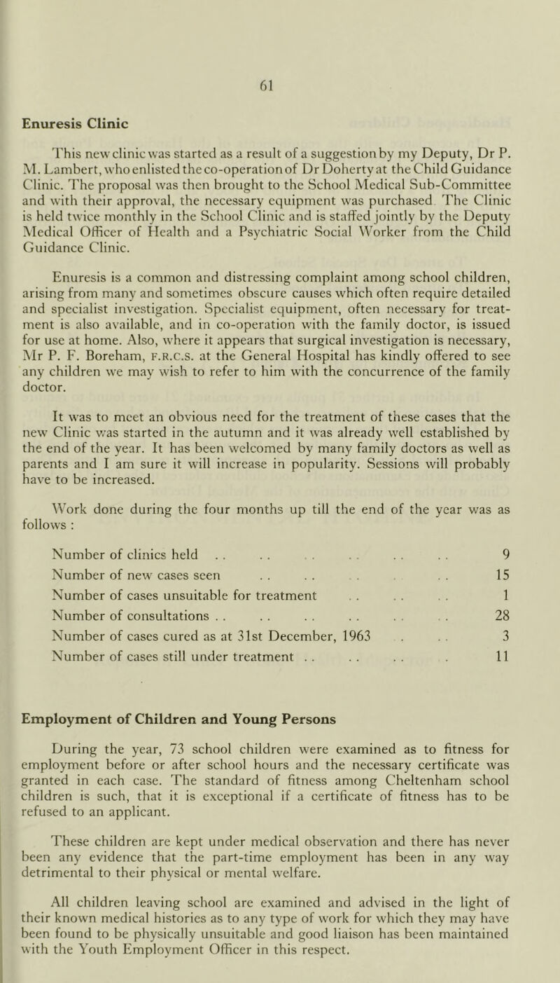 Enuresis Clinic This new clinic was started as a result of a suggestion by my Deputy, Dr P. M. Lambert, who enlisted the co-operation of Dr Doherty at the Child Guidance Clinic. The proposal was then brought to the School Medical Sub-Committee and with their approval, the necessary equipment was purchased The Clinic is held twice monthly in the School Clinic and is staffed jointly by the Deputy Medical Officer of Health and a Psychiatric Social Worker from the Child Guidance Clinic. Enuresis is a common and distressing complaint among school children, arising from many and sometimes obscure causes which often require detailed and specialist investigation. Specialist equipment, often necessary for treat- ment is also available, and in co-operation with the family doctor, is issued for use at home. Also, where it appears that surgical investigation is necessary, Mr P. F. Boreham, f.r.c.s. at the General Hospital has kindly offered to see any children w’e may wish to refer to him with the concurrence of the family doctor. It was to meet an obvious need for the treatment of these cases that the new Clinic v.’as started in the autumn and it Avas already well established by the end of the year. It has been welcomed by many family doctors as well as parents and I am sure it will increase in popularity. Sessions will probably have to be increased. Work done during the four months up till the end of the year was as follows : Number of clinics held . . . . . . . . . . 9 Number of new' cases seen . . . . . . . 15 Number of cases unsuitable for treatment . . . . . . 1 Number of consultations . . . . . . . . . . 28 Number of cases cured as at 31st December, 1963 ... 3 Number of cases still under treatment .. .. .. . 11 Employment of Children and Young Persons During the year, 73 school children were examined as to fitness for employment before or after school hours and the necessary certificate was granted in each case. The standard of fitness among Cheltenham school children is such, that it is exceptional if a certificate of fitness has to be refused to an applicant. These children are kept under medical observation and there has never been any evidence that the part-time employment has been in any way detrimental to their physical or mental w'elfare. All children leaving school are examined and advised in the light of their known medical histories as to any type of work for which they may have been found to be physically unsuitable and good liaison has been maintained with the Youth Employment Officer in this respect.