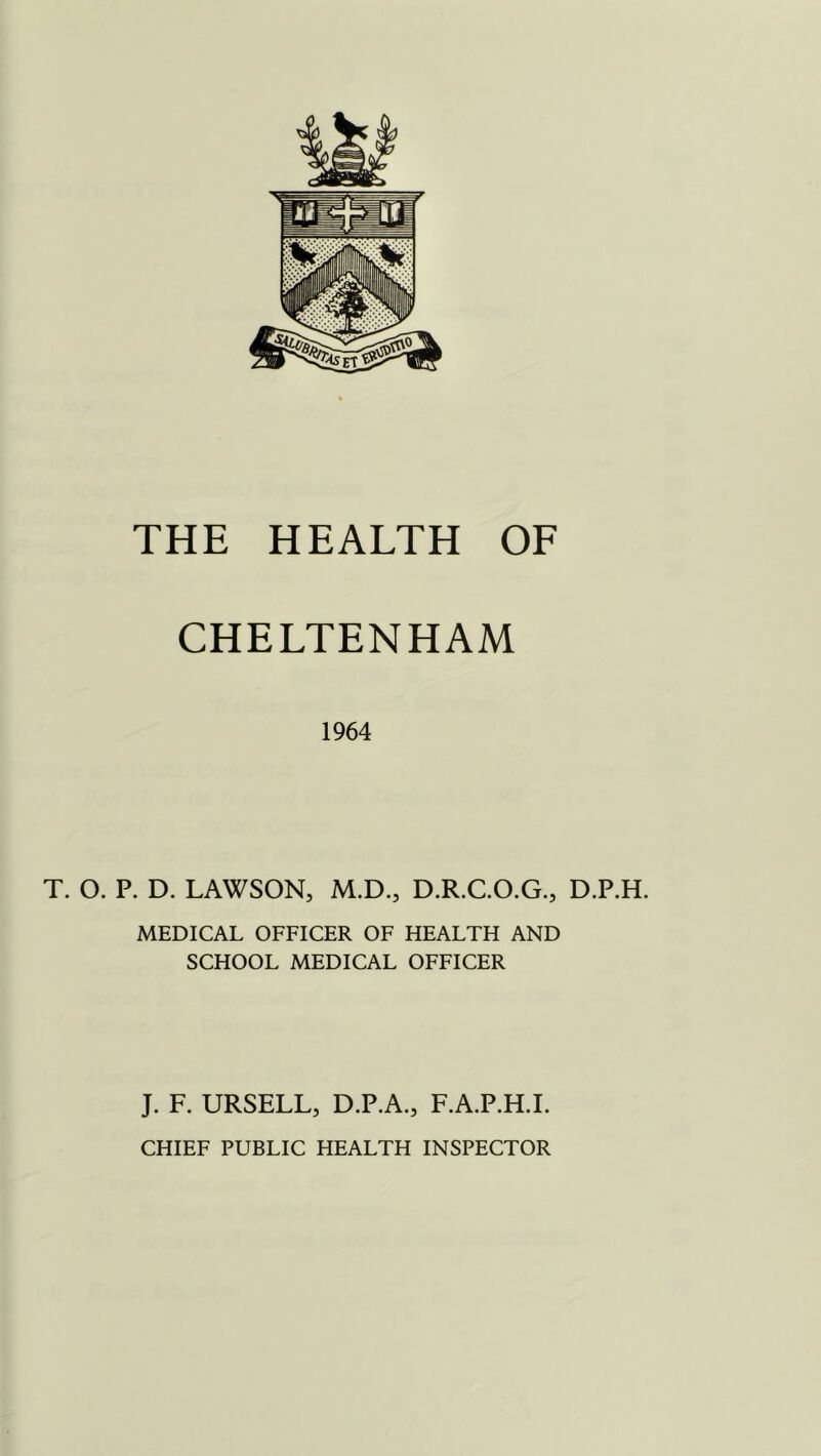 CHELTENHAM 1964 T. O. P. D. LAWSON, M.D., D.R.C.O.G., D.P.H. MEDICAL OFFICER OF HEALTH AND SCHOOL MEDICAL OFFICER J. F. URSELL, D.P.A., F.A.P.H.L CHIEF PUBLIC HEALTH INSPECTOR
