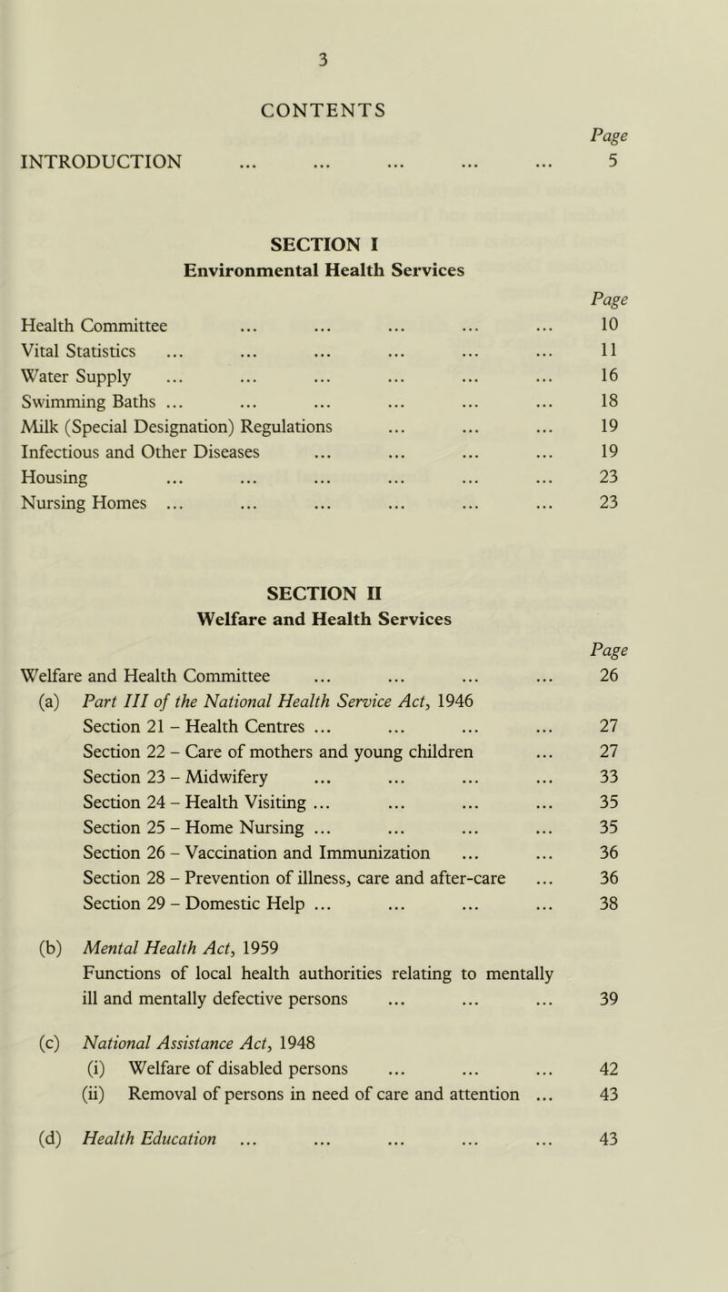 CONTENTS Page INTRODUCTION 5 SECTION I Environmental Health Services Page Health Committee ... ... ... ... ... 10 Vital Statistics ... ... ... ... ... ... 11 Water Supply ... ... ... ... ... ... 16 Swimming Baths ... ... ... ... ... ... 18 Milk (Special Designation) Regulations ... ... ... 19 Infectious and Other Diseases ... ... ... ... 19 Housing ... ... ... ... ... ... 23 Nursing Homes ... ... ... ... ... ... 23 SECTION II Welfare and Health Services Page Welfare and Health Committee ... ... ... ... 26 (a) Part III of the National Health Service Act, 1946 Section 21 - Health Centres ... ... ... ... 27 Section 22 - Care of mothers and young children ... 27 Section 23 - Midwifery ... ... ... ... 33 Section 24 - Health Visiting ... ... ... ... 35 Section 25 - Home Nursing ... ... ... ... 35 Section 26 - Vaccination and Immunization ... ... 36 Section 28 - Prevention of illness, care and after-care ... 36 Section 29 - Domestic Help ... ... ... ... 38 (b) Mental Health Act, 1959 Functions of local health authorities relating to mentally ill and mentally defective persons ... ... ... 39 (c) National Assistance Act, 1948 (i) Welfare of disabled persons ... ... ... 42 (ii) Removal of persons in need of care and attention ... 43 (d) Health Education 43