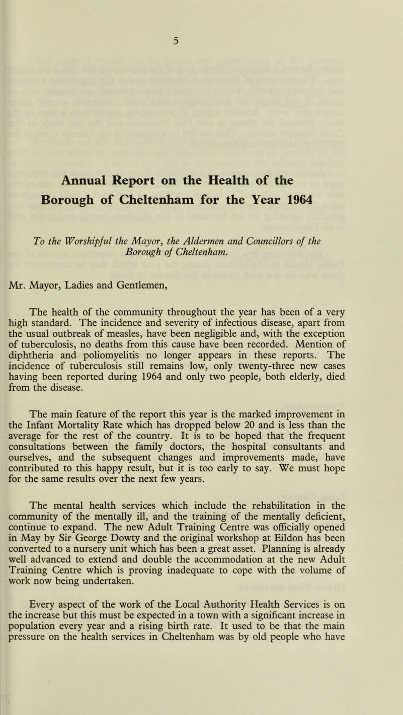 Annual Report on the Health of the Borough of Cheltenham for the Year 1964 To the Worshipful the Mayor^ the Aldermen and Councillors of the Borough of Cheltenham. Mr. Mayor, Ladies and Gentlemen, The health of the community throughout the year has been of a very high standard. The incidence and severity of infectious disease, apart from the usual outbreak of measles, have been negligible and, with the exception of tuberculosis, no deaths from this cause have been recorded. Mention of diphtheria and poliomyelitis no longer appears in these reports. The incidence of tuberculosis still remains low, only twenty-three new cases having been reported during 1964 and only two people, both elderly, died from the disease. The main feature of the report this year is the marked improvement in the Infant Mortality Rate which has dropped below 20 and is less than the average for the rest of the country. It is to be hoped that the frequent consultations between the family doctors, the hospital consultants and ourselves, and the subsequent changes and improvements made, have contributed to this happy result, but it is too early to say. We must hope for the same results over the next few years. The mental health services which include the rehabilitation in the community of the mentally ill, and the training of the mentally deficient, continue to expand. The new Adult Training Centre was officially opened in May by Sir George Dowty and the original workshop at Eildon has been converted to a nursery unit which has been a great asset. Planning is already well advanced to extend and double the accommodation at the new Adult Training Centre which is proving inadequate to cope with the volume of work now being undertaken. Every aspect of the work of the Local Authority Health Services is on the increase but this must be expected in a town with a significant increase in population every year and a rising birth rate. It used to be that the main pressure on the health services in Cheltenham was by old people who have