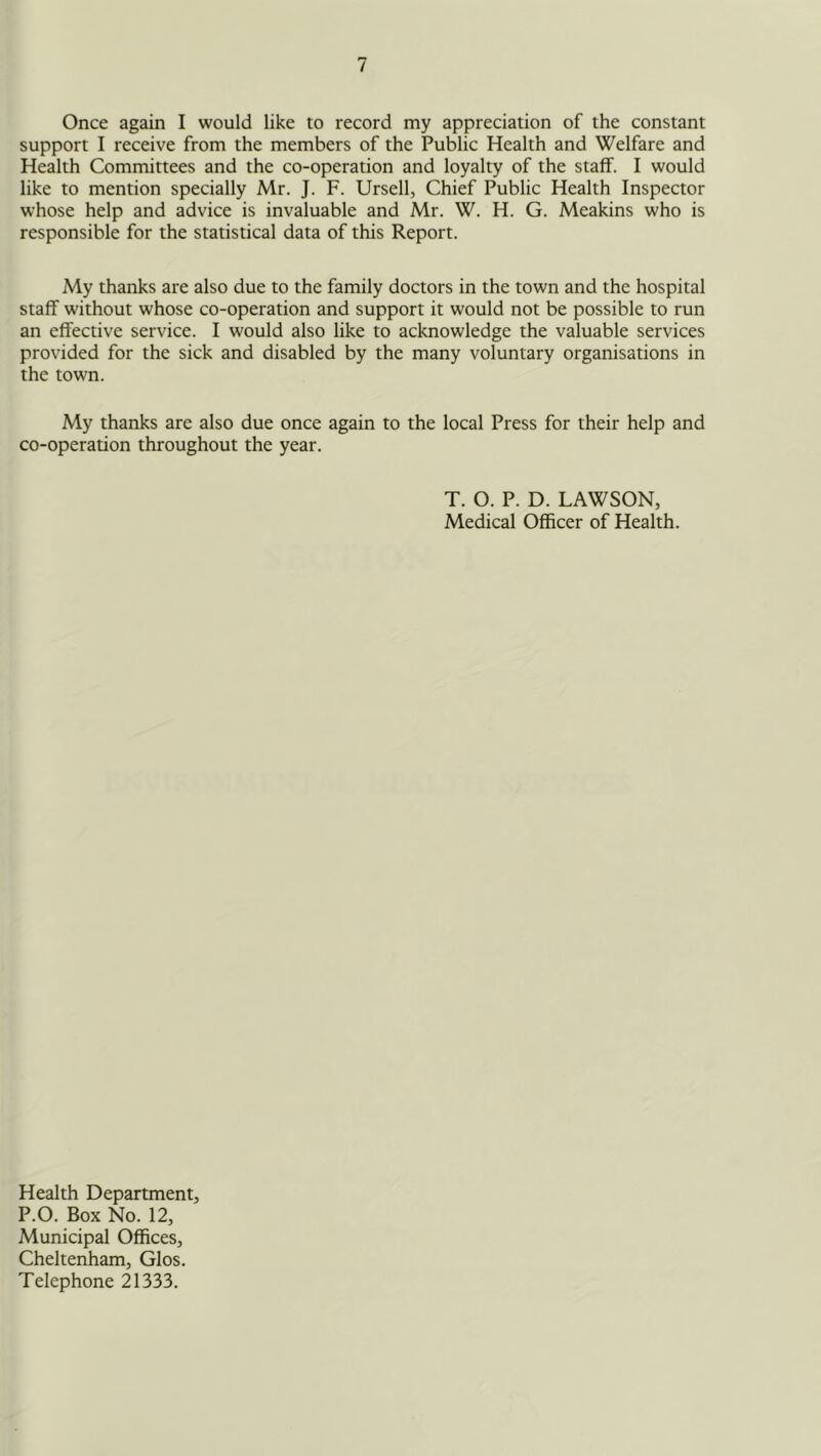 Once again I would like to record my appreciation of the constant support I receive from the members of the Public Health and Welfare and Health Committees and the co-operation and loyalty of the staff. I would like to mention specially Mr. J. F. Ursell, Chief Public Health Inspector whose help and advice is invaluable and Mr. W. H. G. Meakins who is responsible for the statistical data of this Report. My thanks are also due to the family doctors in the town and the hospital staff without whose co-operation and support it would not be possible to run an effective service. I would also like to acknowledge the valuable services provided for the sick and disabled by the many voluntary organisations in the town. My thanks are also due once again to the local Press for their help and co-operation throughout the year. T. O. P. D. LAWSON, Medical Officer of Health. Health Department, P.O. Box No. 12, Municipal Offices, Cheltenham, Glos. Telephone 21333.
