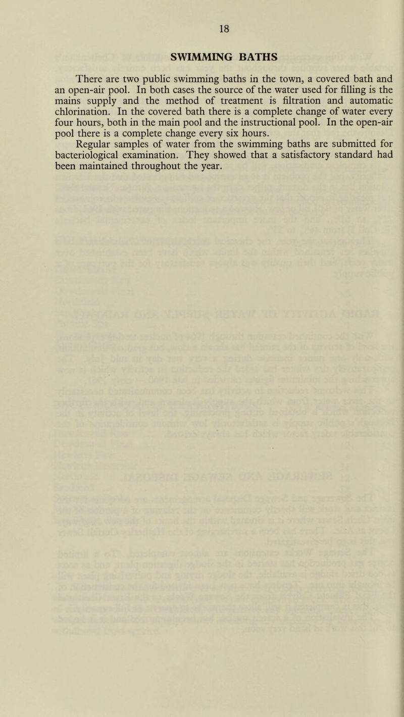SWIMMING BATHS There are two public swimming baths in the town, a covered bath and an open-air pool. In both cases the source of the water used for filling is the mains supply and the method of treatment is filtration and automatic chlorination. In the covered bath there is a complete change of water every four hours, both in the main pool and the instructional pool. In the open-air pool there is a complete change every six hours. Regular samples of water from the swimming baths are submitted for bacteriological examination. They showed that a satisfactory standard had been maintained throughout the year.