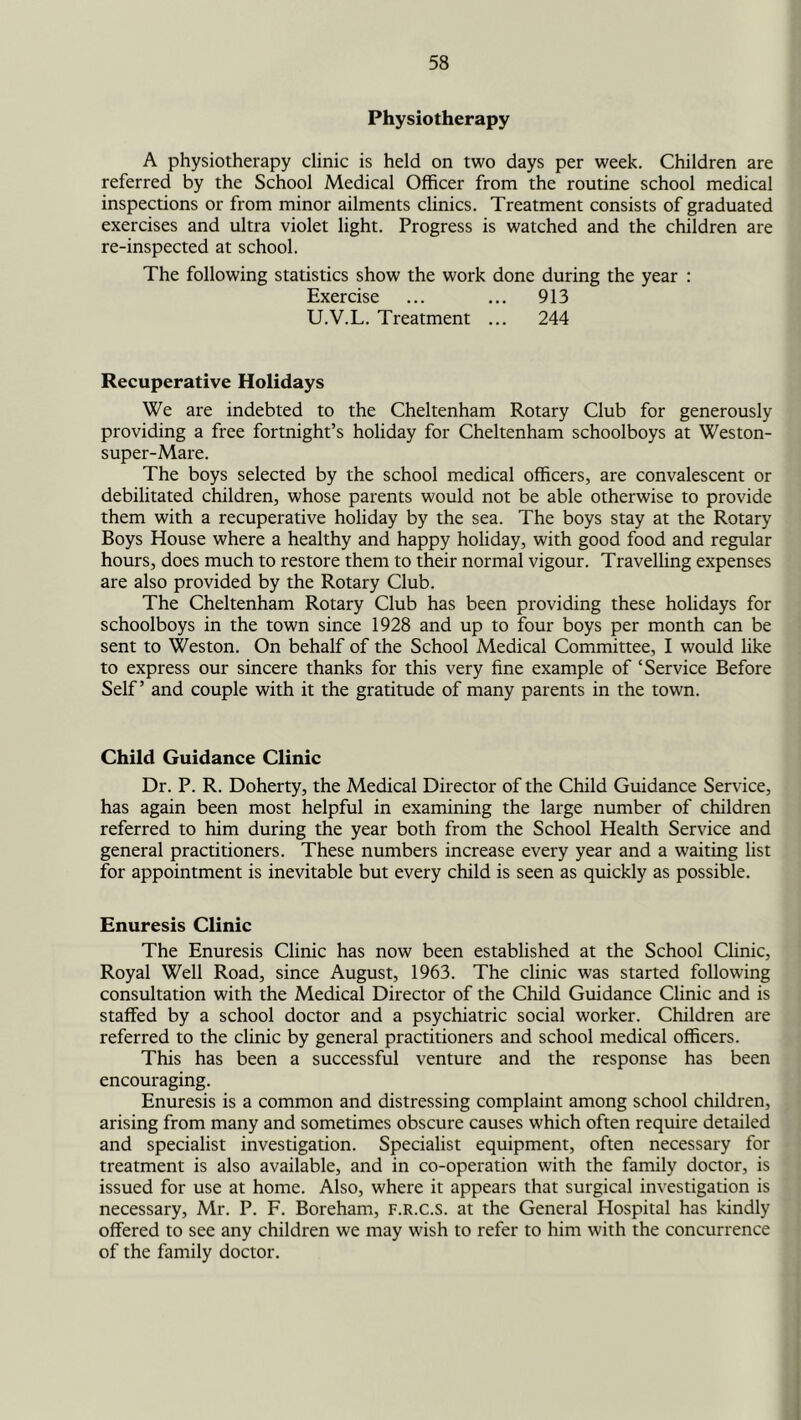Physiotherapy A physiotherapy clinic is held on two days per week. Children are referred by the School Medical Officer from the routine school medical inspections or from minor ailments clinics. Treatment consists of graduated exercises and ultra violet light. Progress is watched and the children are re-inspected at school. The following statistics show the work done during the year : Exercise ... ... 913 U.V.L. Treatment ... 244 Recuperative Holidays We are indebted to the Cheltenham Rotary Club for generously providing a free fortnight’s holiday for Cheltenham schoolboys at Weston- super-Mare. The boys selected by the school medical officers, are convalescent or debilitated children, whose parents would not be able otherwise to provide them with a recuperative holiday by the sea. The boys stay at the Rotary Boys House where a healthy and happy holiday, with good food and regular hours, does much to restore them to their normal vigour. Travelling expenses are also provided by the Rotary Club. The Cheltenham Rotary Club has been providing these holidays for schoolboys in the town since 1928 and up to four boys per month can be sent to Weston. On behalf of the School Medical Committee, I would like to express our sincere thanks for this very fine example of ‘Service Before Self’ and couple with it the gratitude of many parents in the town. Child Guidance Clinic Dr. P. R. Doherty, the Medical Director of the Child Guidance Service, has again been most helpful in examining the large number of children referred to him during the year both from the School Health Service and general practitioners. These numbers increase every year and a waiting list for appointment is inevitable but every child is seen as quickly as possible. Enuresis Clinic The Enuresis Clinic has now been established at the School Clinic, Royal Well Road, since August, 1963. The clinic was started following consultation with the Medical Director of the Child Guidance Clinic and is staffed by a school doctor and a psychiatric social worker. Children are referred to the clinic by general practitioners and school medical officers. This has been a successful venture and the response has been encouraging. Enuresis is a common and distressing complaint among school children, arising from many and sometimes obscure causes which often require detailed and specialist investigation. Specialist equipment, often necessary for treatment is also available, and in co-operation with the family doctor, is issued for use at home. Also, where it appears that surgical investigation is necessary, Mr. P. F. Boreham, F.R.c.s. at the General Hospital has kindly offered to see any children we may wish to refer to him with the concurrence of the family doctor.