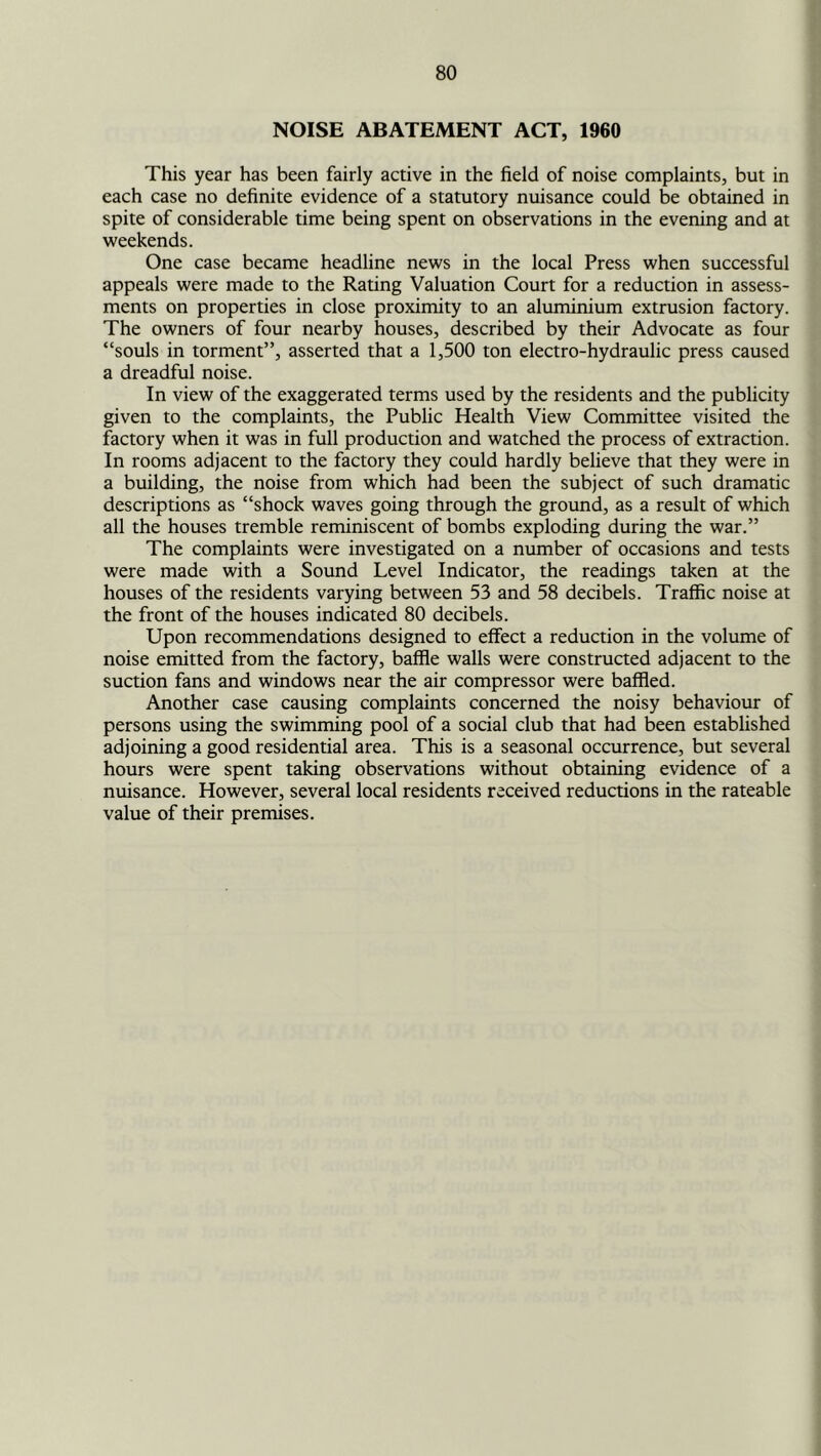 NOISE ABATEMENT ACT, 1960 This year has been fairly active in the field of noise complaints, but in each case no definite evidence of a statutory nuisance could be obtained in spite of considerable time being spent on observations in the evening and at weekends. One case became headline news in the local Press when successful appeals were made to the Rating Valuation Court for a reduction in assess- ments on properties in close proximity to an aluminium extrusion factory. The owners of four nearby houses, described by their Advocate as four “souls in torment”, asserted that a 1,500 ton electro-hydraulic press caused a dreadful noise. In view of the exaggerated terms used by the residents and the publicity given to the complaints, the Public Health View Committee visited the factory when it was in full production and watched the process of extraction. In rooms adjacent to the factory they could hardly believe that they were in a building, the noise from which had been the subject of such dramatic descriptions as “shock waves going through the ground, as a result of which all the houses tremble reminiscent of bombs exploding during the war.” The complaints were investigated on a number of occasions and tests were made with a Sound Level Indicator, the readings taken at the houses of the residents varying between 53 and 58 decibels. Traffic noise at the front of the houses indicated 80 decibels. Upon recommendations designed to effect a reduction in the volume of noise emitted from the factory, baffle walls were constructed adjacent to the suction fans and windows near the air compressor were baffled. Another case causing complaints concerned the noisy behaviour of persons using the swimming pool of a social club that had been established adjoining a good residential area. This is a seasonal occurrence, but several hours were spent taking observations without obtaining evidence of a nuisance. However, several local residents received reductions in the rateable value of their premises.