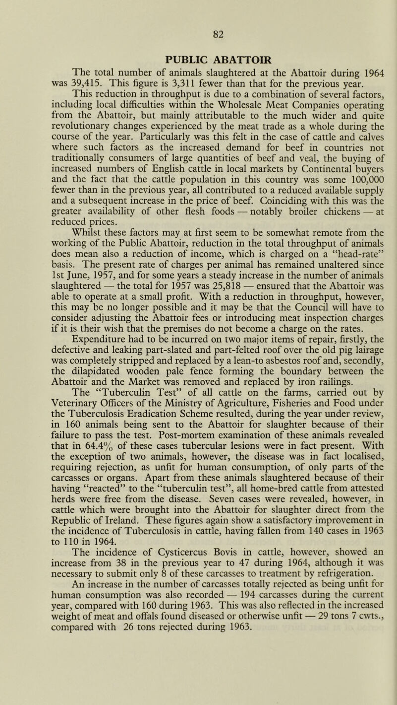 PUBLIC ABATTOIR The total number of animals slaughtered at the Abattoir during 1964 was 39,415. This figure is 3,311 fewer than that for the previous year. This reduction in throughput is due to a combination of several factors, including local difficulties within the Wholesale Meat Companies operating from the Abattoir, but mainly attributable to the much wider and quite revolutionary changes experienced by the meat trade as a whole during the course of the year. Particularly was this felt in the case of cattle and calves where such factors as the increased demand for beef in countries not traditionally consumers of large quantities of beef and veal, the buying of increased numbers of English cattle in local markets by Continental buyers and the fact that the cattle population in this country was some 100,000 fewer than in the previous year, all contributed to a reduced available supply and a subsequent increase in the price of beef. Coinciding with this was the greater availability of other flesh foods — notably broiler chickens — at reduced prices. Whilst these factors may at first seem to be somewhat remote from the working of the Public Abattoir, reduction in the total throughput of animals does mean also a reduction of income, which is charged on a “head-rate” basis. The present rate of charges per animal has remained unaltered since 1st June, 1957, and for some years a steady increase in the number of animals slaughtered — the total for 1957 was 25,818 — ensured that the Abattoir was able to operate at a small profit. With a reduction in throughput, however, this may be no longer possible and it may be that the Council will have to consider adjusting the Abattoir fees or introducing meat inspection charges if it is their wish that the premises do not become a charge on the rates. Expenditure had to be incurred on two major items of repair, firstly, the defective and leaking part-slated and part-felted roof over the old pig lairage was completely stripped and replaced by a lean-to asbestos roof and, secondly, the dilapidated wooden pale fence forming the boundary between the Abattoir and the Market was removed and replaced by iron railings. The “Tuberculin Test” of all cattle on the farms, carried out by Veterinary Officers of the Ministry of Agriculture, Fisheries and Food under the Tuberculosis Eradication Scheme resulted, during the year imder review, in 160 animals being sent to the Abattoir for slaughter because of their failure to pass the test. Post-mortem examination of these animals revealed that in 64.4% of these cases tubercular lesions were in fact present. With the exception of two animals, however, the disease was in fact localised, requiring rejection, as unfit for human consumption, of only parts of the carcasses or organs. Apart from these animals slaughtered because of their having “reacted” to the “tuberculin test”, all home-bred cattle from attested herds were free from the disease. Seven cases were revealed, however, in cattle which were brought into the Abattoir for slaughter direct from the Republic of Ireland. These figures again show a satisfactory improvement in the incidence of Tuberculosis in cattle, having fallen from 140 cases in 1963 to 110 in 1964. The incidence of Cysticercus Bovis in cattle, however, showed an increase from 38 in the previous year to 47 during 1964, although it was necessary to submit only 8 of these carcasses to treatment by refrigeration. An increase in the number of carcasses totally rejected as being unfit for human consumption was also recorded — 194 carcasses during the current year, compared with 160 during 1963. This was also reflected in the increased weight of meat and offals found diseased or otherwise unfit — 29 tons 7 cwts., compared with 26 tons rejected during 1963.