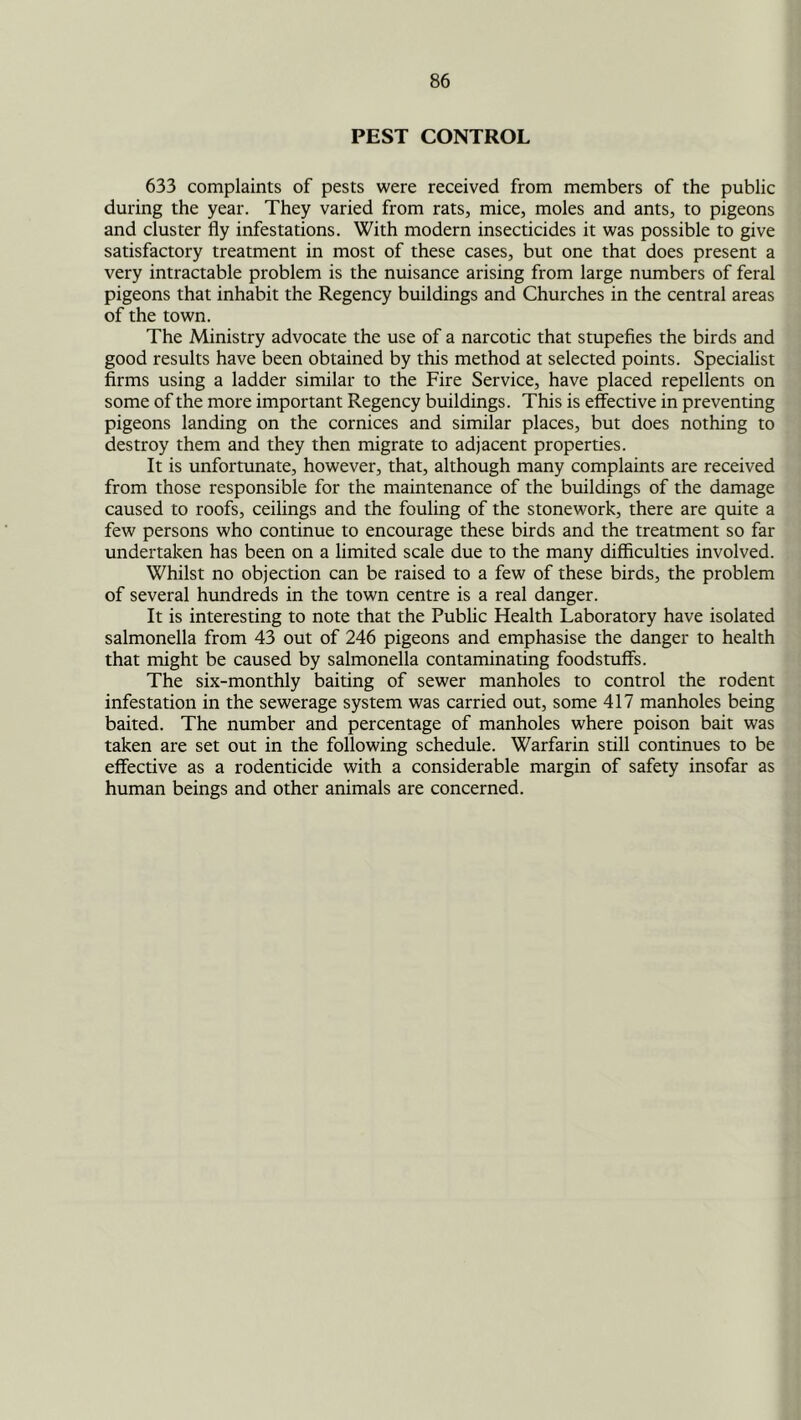 PEST CONTROL 633 complaints of pests were received from members of the public during the year. They varied from rats, mice, moles and ants, to pigeons and cluster fly infestations. With modern insecticides it was possible to give satisfactory treatment in most of these cases, but one that does present a very intractable problem is the nuisance arising from large numbers of feral pigeons that inhabit the Regency buildings and Churches in the central areas of the town. The Ministry advocate the use of a narcotic that stupefies the birds and good results have been obtained by this method at selected points. Specialist firms using a ladder similar to the Fire Service, have placed repellents on some of the more important Regency buildings. This is elective in preventing pigeons landing on the cornices and similar places, but does nothing to destroy them and they then migrate to adjacent properties. It is unfortunate, however, that, although many complaints are received from those responsible for the maintenance of the buildings of the damage caused to roofs, ceilings and the fouling of the stonework, there are quite a few persons who continue to encourage these birds and the treatment so far undertaken has been on a limited scale due to the many difficulties involved. Whilst no objection can be raised to a few of these birds, the problem of several hundreds in the town centre is a real danger. It is interesting to note that the Public Health Laboratory have isolated salmonella from 43 out of 246 pigeons and emphasise the danger to health that might be caused by salmonella contaminating foodstuff's. The six-monthly baiting of sewer manholes to control the rodent infestation in the sewerage system was carried out, some 417 manholes being baited. The number and percentage of manholes where poison bait was taken are set out in the following schedule. Warfarin still continues to be effective as a rodenticide with a considerable margin of safety insofar as human beings and other animals are concerned.