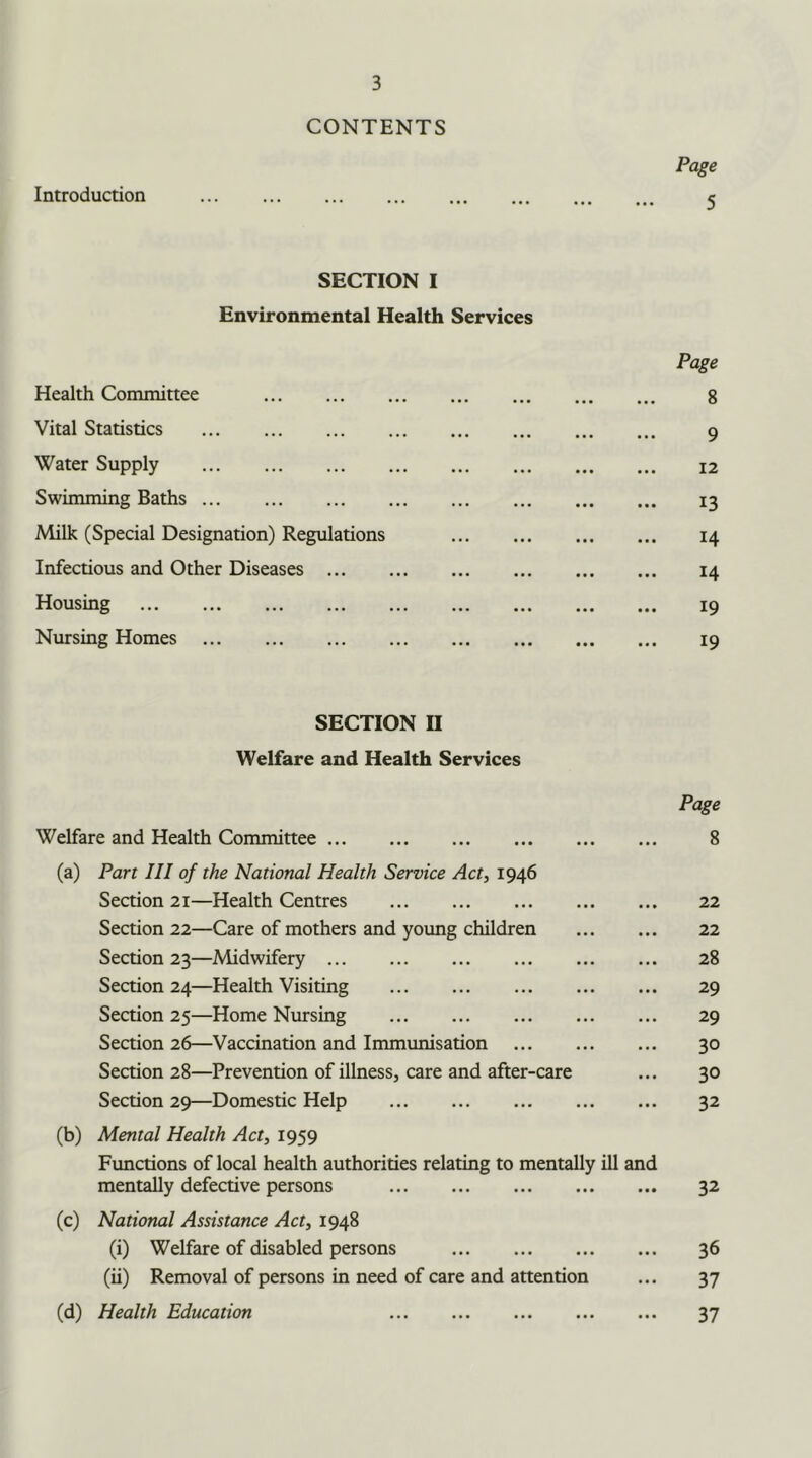 CONTENTS Page Introduction 5 SECTION I Environmental Health Services Page Health Committee 8 Vital Statistics 9 Water Supply 12 Swimming Baths 13 Milk (Special Designation) Regulations 14 Infectious and Other Diseases 14 Housing 19 Nursing Homes 19 SECTION II Welfare and Health Services Page Welfare and Health Committee 8 (a) Part III of the National Health Service Act, 1946 Section 21—Health Centres 22 Section 22—Care of mothers and young children 22 Section 23—Midwifery 28 Section 24—Health Visiting 29 Section 25—Home Nursing 29 Section 26—Vaccination and Immunisation 30 Section 28—Prevention of illness, care and after-care ... 30 Section 29—Domestic Help 32 (b) Mental Health Act, 1959 Functions of local health authorities relating to mentally ill and mentally defective persons 32 (c) National Assistance Act, 1948 (i) Welfare of disabled persons 36 (ii) Removal of persons in need of care and attention ... 37 (d) Health Education 37