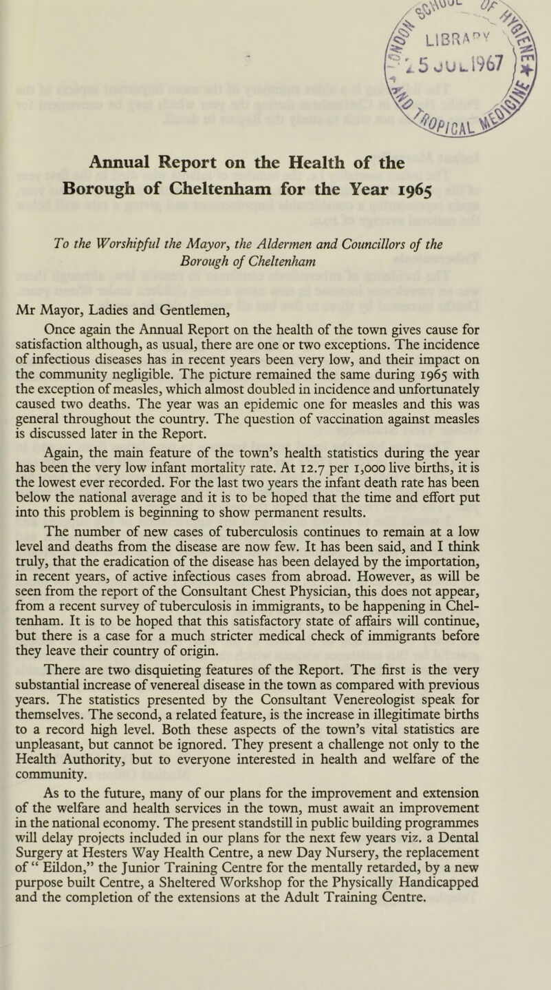 Annual Report on the Health of the Borough of Cheltenham for the Year 1965 To the Worshipful the Mayor, the Aldermen and Councillors of the Borough of Cheltenham Mr Mayor, Ladies and Gentlemen, Once again the Annual Report on the health of the town gives cause for satisfaction although, as usual, there are one or two exceptions. The incidence of infectious diseases has in recent years been very low, and their impact on the community negligible. The picture remained the same during 1965 with the exception of measles, which almost doubled in incidence and unfortunately caused two deaths. The year was an epidemic one for measles and this was general throughout the country. The question of vaccination against measles is discussed later in the Report. Again, the main feature of the town’s health statistics during the year has been the very low infant mortality rate. At 12.7 per 1,000 live births, it is the lowest ever recorded. For the last two years the infant death rate has been below the national average and it is to be hoped that the time and effort put into this problem is beginning to show permanent results. The number of new cases of tuberculosis continues to remain at a low level and deaths from the disease are now few. It has been said, and I think truly, that the eradication of the disease has been delayed by the importation, in recent years, of active infectious cases from abroad. However, as will be seen from the report of the Consultant Chest Physician, this does not appear, from a recent survey of tuberculosis in immigrants, to be happening in Chel- tenham. It is to be hoped that this satisfactory state of affairs will continue, but there is a case for a much stricter medical check of immigrants before they leave their country of origin. There are two disquieting features of the Report. The first is the very substantial increase of venereal disease in the town as compared with previous years. The statistics presented by the Consultant Venereologist speak for themselves. The second, a related feature, is the increase in illegitimate births to a record high level. Both these aspects of the town’s vital statistics are unpleasant, but cannot be ignored. They present a challenge not only to the Health Authority, but to everyone interested in health and welfare of the community. As to the future, many of our plans for the improvement and extension of the welfare and health services in the town, must await an improvement in the national economy. The present standstill in public building programmes will delay projects included in our plans for the next few years viz. a Dental Surgery at Hesters Way Health Centre, a new Day Nursery, the replacement of “ Eildon,” the Junior Training Centre for the mentally retarded, by a new purpose built Centre, a Sheltered Workshop for the Physically Handicapped and the completion of the extensions at the Adult Training Centre.