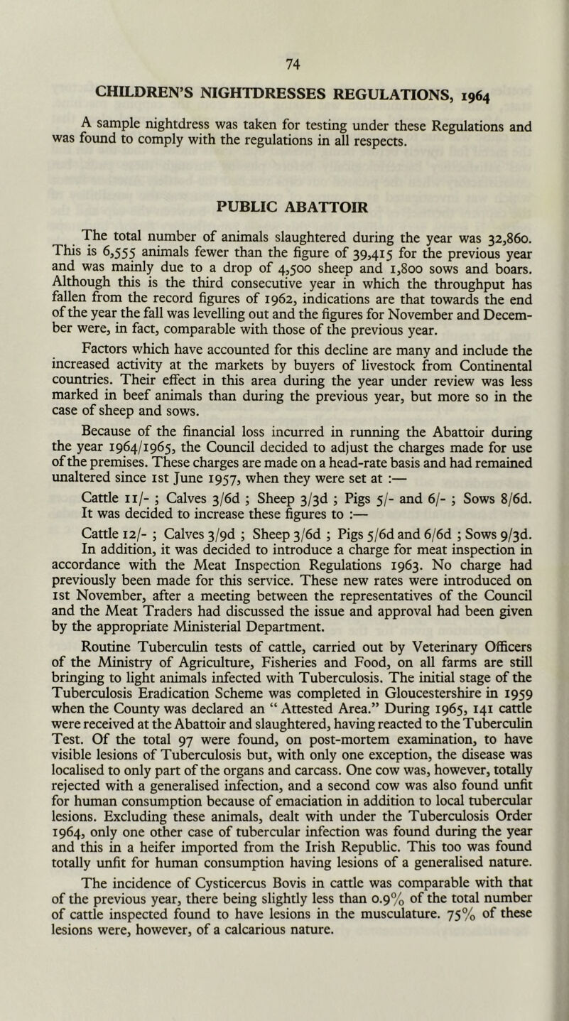 CHILDREN’S NIGHTDRESSES REGULATIONS, 1964 A sample nightdress was taken for testing under these Regulations and was found to comply with the regulations in all respects. PUBLIC ABATTOIR The total number of animals slaughtered during the year was 32,860. This is 6,555 animals fewer than the figure of 39,415 for the previous year and was mainly due to a drop of 4,500 sheep and 1,800 sows and boars. Although this is the third consecutive year in which the throughput has fallen from the record figures of 1962, indications are that towards the end of the year the fall was levelling out and the figures for November and Decem- ber were, in fact, comparable with those of the previous year. Factors which have accounted for this decline are many and include the increased activity at the markets by buyers of livestock from Continental countries. Their effect in this area during the year under review was less marked in beef animals than during the previous year, but more so in the case of sheep and sows. Because of the financial loss incurred in running the Abattoir during the year 1964/1965, the Council decided to adjust the charges made for use of the premises. These charges are made on a head-rate basis and had remained unaltered since 1st June 1957, when they were set at :— Cattle 11/- ; Calves 3/6d ; Sheep 3/3d ; Pigs 5/- and 6/- ; Sows 8/6d. It was decided to increase these figures to :— Cattle 12/- ; Calves 3/9d ; Sheep 3/6d ; Pigs 5/6d and 6/6d ; Sows 9/3d. In addition, it was decided to introduce a charge for meat inspection in accordance with the Meat Inspection Regulations 1963. No charge had previously been made for this service. These new rates were introduced on 1st November, after a meeting between the representatives of the Council and the Meat Traders had discussed the issue and approval had been given by the appropriate Ministerial Department. Routine Tuberculin tests of cattle, carried out by Veterinary Officers of the Ministry of Agriculture, Fisheries and Food, on all farms are still bringing to light animals infected with Tuberculosis. The initial stage of the Tuberculosis Eradication Scheme was completed in Gloucestershire in 1959 when the County was declared an “ Attested Area.” During 1965, 141 cattle were received at the Abattoir and slaughtered, having reacted to the Tuberculin Test. Of the total 97 were found, on post-mortem examination, to have visible lesions of Tuberculosis but, with only one exception, the disease was localised to only part of the organs and carcass. One cow was, however, totally rejected with a generalised infection, and a second cow was also found unfit for human consumption because of emaciation in addition to local tubercular lesions. Excluding these animals, dealt with under the Tuberculosis Order 1964, only one other case of tubercular infection was found during the year and this in a heifer imported from the Irish Republic. This too was found totally unfit for human consumption having lesions of a generalised nature. The incidence of Cysticercus Bovis in cattle was comparable with that of the previous year, there being slightly less than 0.9% of the total number of cattle inspected found to have lesions in the musculature. 75% of these lesions were, however, of a calcarious nature.
