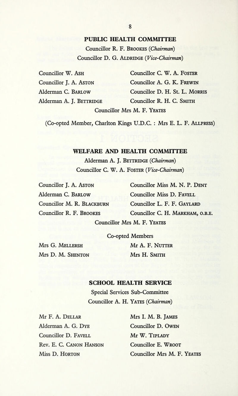 PUBLIC HEALTH COMMITTEE Councillor R. F. Brookes (Chairman) Councillor D. G. Aldridge (Vice-Chairman) Councillor W. Ash Councillor J. A. Aston Alderman C. Barlow Alderman A. J. Bettridge Councillor C. W. A. Foster Councillor A. G. K. Frewin Councillor D. H. St. L. Morris Councillor R. H. C. Smith Councillor Mrs M. F. Yeates (Co-opted Member, Charlton Kings U.D.C. : Mrs E. L. F. Allpress) WELFARE AND HEALTH COMMITTEE Alderman A. J. Bettridge (Chairman) Councillor C. W. A. Foster (Vice-Chairman) Councillor J. A. Aston Alderman C. Barlow Councillor M. R. Blackburn Councillor R. F. Brookes Councillor Councillor Miss M. N. P. Dent Councillor Miss D. Favell Councillor L. F. F. Gaylard Councillor C. H. Markham, o.b.e. Mrs M. F. Yeates Co-opted Members Mrs G. Mellersh Mr A. F. Nutter Mrs D. M. Shenton Mrs H. Smith SCHOOL HEALTH SERVICE Special Services Sub-Committee Councillor A. H. Yates (Chairman) Mr F. A. Dellar Alderman A. G. Dye Councillor D. Favell Rev. E. C. Canon Hanson Miss D. Horton Mrs I. M. B. James Councillor D. Owen Mr W. Tiplady Councillor E. Wroot Councillor Mrs M. F. Yeates