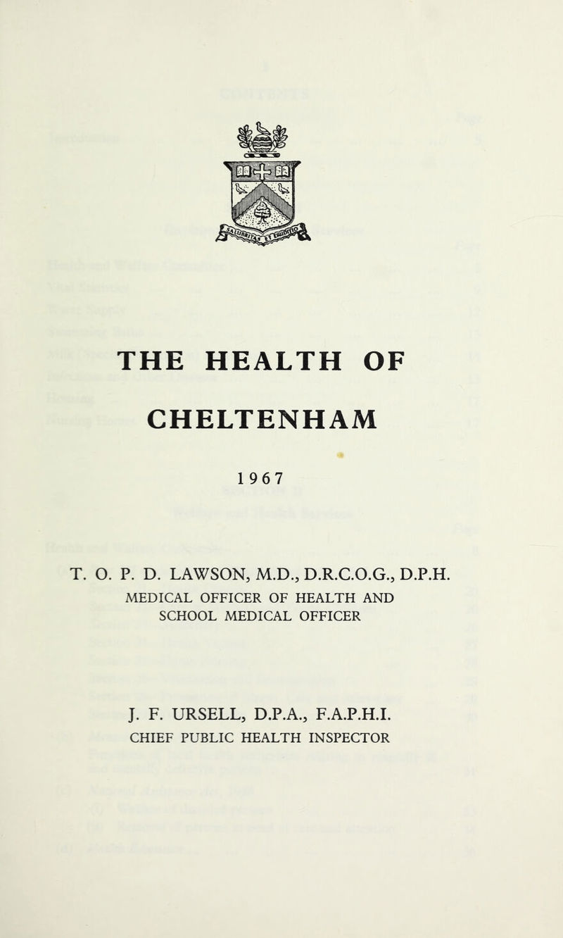 THE HEALTH OF CHELTENHAM 1967 T. O. P. D. LAWSON, M.D., D.R.C.O.G., D.P.H. MEDICAL OFFICER OF HEALTH AND SCHOOL MEDICAL OFFICER J. F. URSELL, D.P.A., F.A.P.H.I. CHIEF PUBLIC HEALTH INSPECTOR