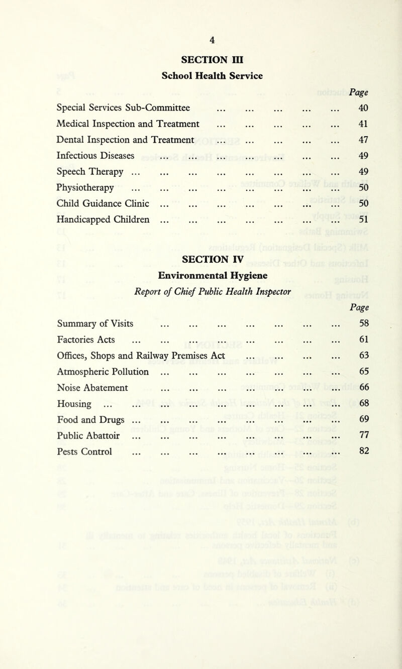 SECTION III School Health Service Page Special Services Sub-Committee 40 Medical Inspection and Treatment 41 Dental Inspection and Treatment 47 Infectious Diseases 49 Speech Therapy 49 Physiotherapy 50 Child Guidance Clinic 50 Handicapped Children 51 SECTION IV Environmental Hygiene Report of Chief Public Health Inspector Summary of Visits Factories Acts Offices, Shops and Railway Premises Act Atmospheric Pollution Noise Abatement Housing ... Food and Drugs Public Abattoir Pests Control Page 58 61 63 65 66 68 69 77 82