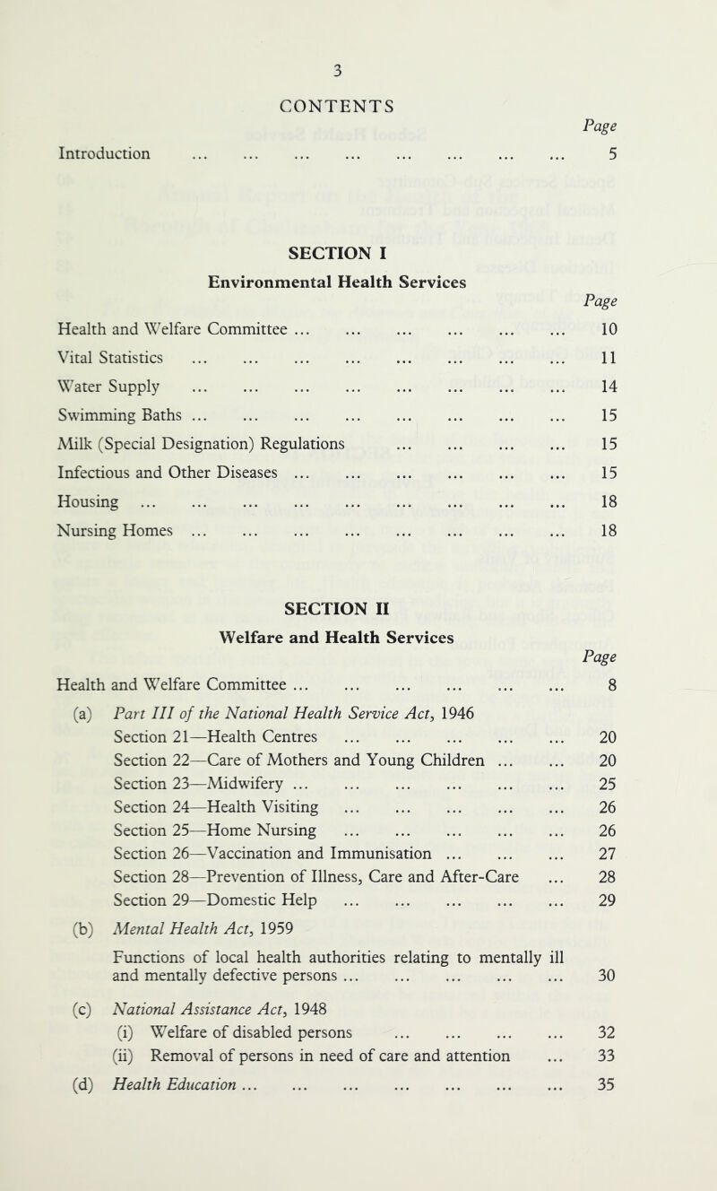 CONTENTS Page Introduction ... ... ... ... ... ... ... ... 5 SECTION I Environmental Health Services Page Health and Welfare Committee 10 Vital Statistics 11 Water Supply ... 14 Swimming Baths ... 15 Milk (Special Designation) Regulations ... 15 Infectious and Other Diseases ... 15 Housing ... 18 Nursing Homes ... ... ... ... ... ... ... ... 18 SECTION II Welfare and Health Services Page Health and Welfare Committee ... ... ... ... 8 (a) Part III of the National Health Service Act, 1946 Section 21—Health Centres ... ... ... ... ... 20 Section 22—Care of Mothers and Young Children 20 Section 23—Midwifery ... 25 Section 24—Health Visiting 26 Section 25—Home Nursing 26 Section 26—Vaccination and Immunisation 27 Section 28—Prevention of Illness, Care and After-Care ... 28 Section 29—Domestic Help 29 (b) Mental Health Act, 1959 Functions of local health authorities relating to mentally ill and mentally defective persons 30 (c) National Assistance Act, 1948 (i) Welfare of disabled persons 32 (ii) Removal of persons in need of care and attention ... 33 (d) Health Education 35