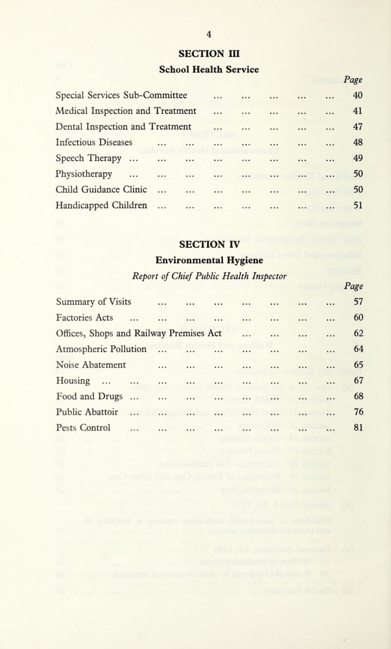 SECTION III School Health Service Page Special Services Sub-Committee 40 Medical Inspection and Treatment 41 Dental Inspection and Treatment 47 Infectious Diseases 48 Speech Therapy 49 Physiotherapy 50 Child Guidance Clinic 50 Handicapped Children 51 SECTION IV Environmental Hygiene Report of Chief Public Health Inspector Page Summary of Visits 57 Factories Acts ... 60 Offices, Shops and Railway Premises Act 62 Atmospheric Pollution 64 Noise Abatement 65 Housing 67 Food and Drugs 68 Public Abattoir 76 Pests Control 81