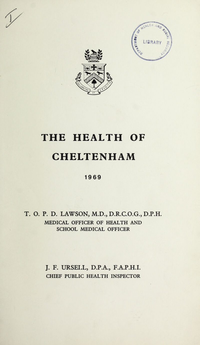 CHELTENHAM 1969 T. O. P. D. LAWSON, M.D., D.R.C.O.G., D.P.H. MEDICAL OFFICER OF HEALTH AND SCHOOL MEDICAL OFFICER J. F. URSELL, D.P.A., F.A.P.H.I. CHIEF PUBLIC HEALTH INSPECTOR