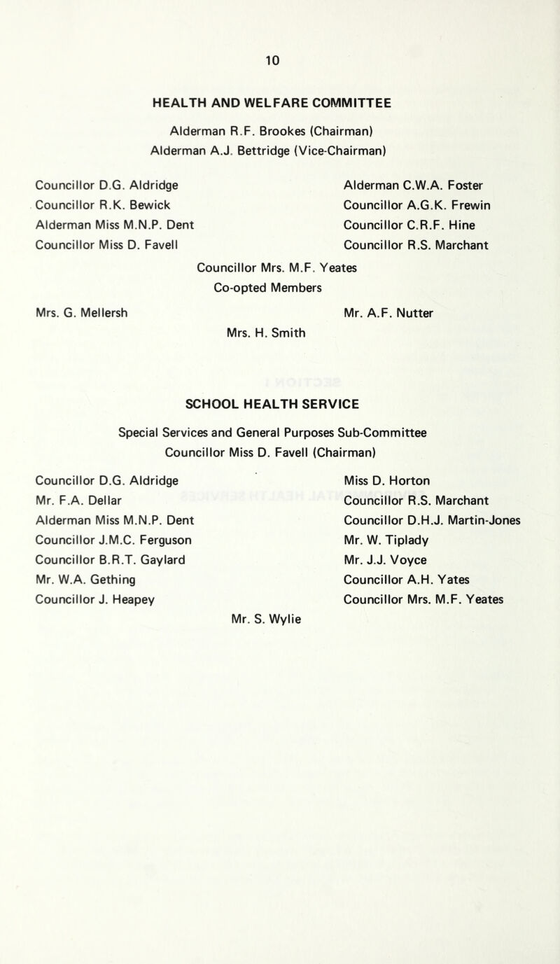 HEALTH AND WELFARE COMMITTEE Alderman R.F. Brookes (Chairman) Alderman AJ, Bettridge (Vice-Chairman) Councillor D.G. Aldridge Councillor R.K. Bewick Alderman Miss M.N.P. Dent Councillor Miss D. Favell Alderman C.W.A. Foster Councillor A.G.K. Frewin Councillor C.R.F. HIne Councillor R.S. Merchant Councillor Mrs. M.F, Yeates Co-opted Members Mrs. G. Mellersh Mr. A.F. Nutter Mrs. H. Smith SCHOOL HEALTH SERVICE Special Services and General Purposes Sub-Committee Councillor Miss D. Favell (Chairman) Councillor D.G. Aldridge Mr. F.A. Dellar Alderman Miss M.N.P. Dent Councillor J.M.C. Ferguson Councillor B.R.T. Gaylard Mr. W.A. Gething Councillor J. Heapey Miss D. Horton Councillor R.S. Merchant Councillor D.H.J. Martin-Jones Mr. W. Tiplady Mr. J.J. Voyce Councillor A.H. Yates Councillor Mrs. M.F. Yeates Mr. S. Wylie