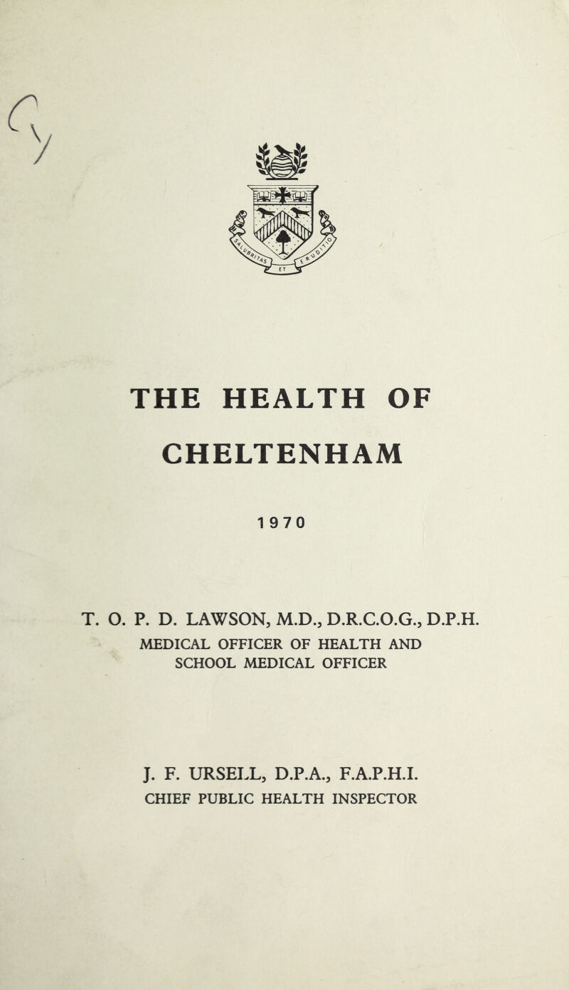 CHELTENHAM 1970 T. O. P. D. LAWSON, M.D., D.R.C.O.G., D.P.H. MEDICAL OFFICER OF HEALTH AND SCHOOL MEDICAL OFFICER J. F. URSELL, D.P.A., F.A.P.H.I. CHIEF PUBLIC HEALTH INSPECTOR