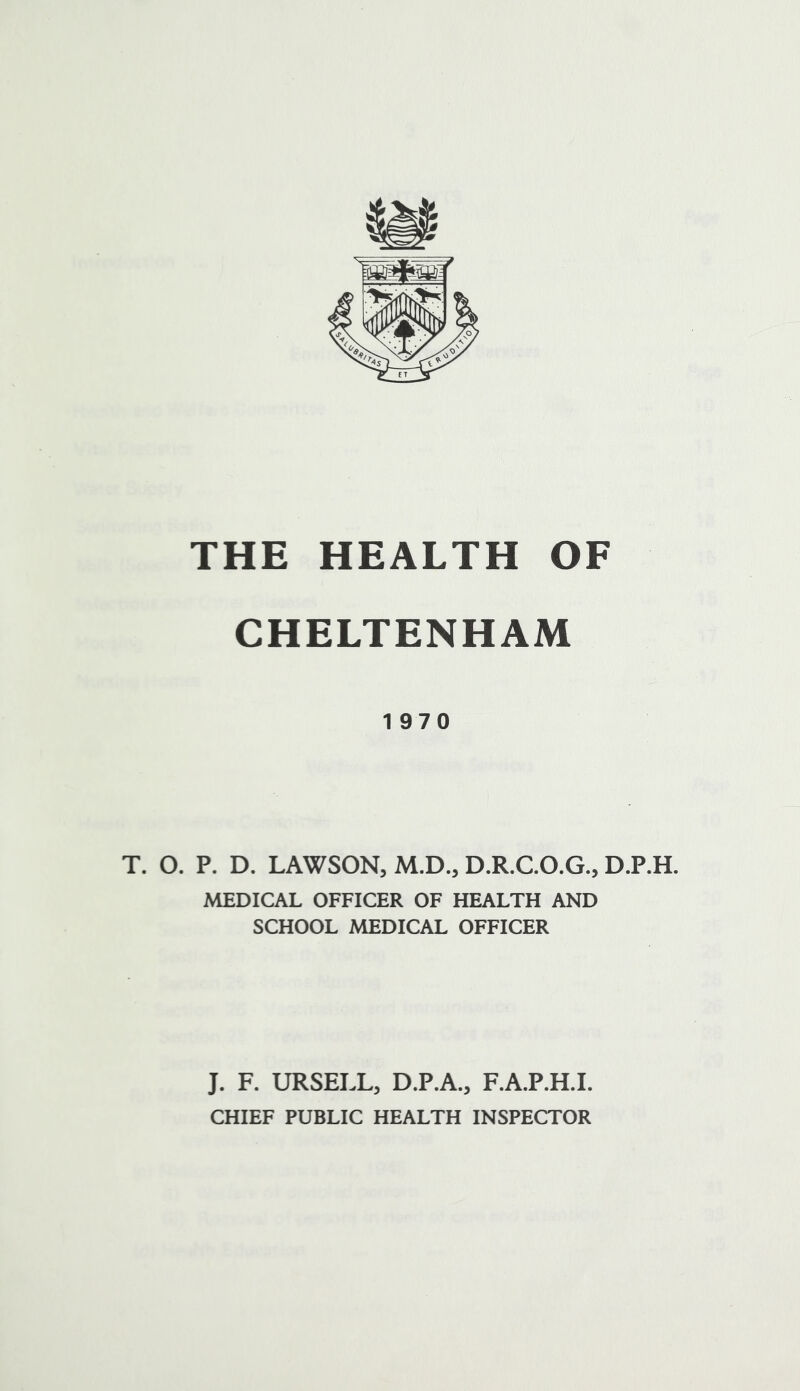 CHELTENHAM 1970 T. O. P. D. LAWSON, M.D., D.R.C.O.G., D.P.H. MEDICAL OFFICER OF HEALTH AND SCHOOL MEDICAL OFFICER J. F. URSELL, D.P.A., F.A.P.H.I. CHIEF PUBLIC HEALTH INSPECTOR