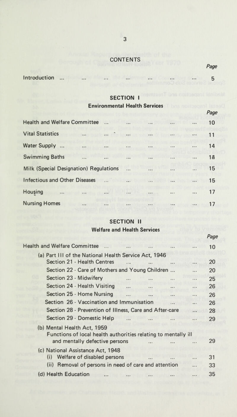 CONTENTS Page Introduction ... ... ... ... ... ... ... 5 SECTION I Environmental Health Services Page Health and Welfare Committee ... ... ... ... ... 10 Vital Statistics ... ... ’ ... ... ... ... n Water Supply ... ... ... ... ... ... ... 14 Swimming Baths ... ... ... ... ... ... 14 Milk (Special Designation) Regulations ... ... ... ... 15 Infectious and Other Diseases ... ... ... ... ... 15 Housing ... ... ... ... ... ... ... 17 Nursing Homes ... ... ... ... ... ... 17 SECTION II Welfare and Health Services Page Health and Welfare Committee ... ... ... ... ... 10 (a) Part III of the National Health Service Act, 1946 Section 21 - Health Centres ... ... ... ... 20 Section 22 - Care of Mothers and Young Children ... ... 20 Section 23 - Midwifery ... ... ... ... 25 Section 24 - Health Visiting ... ... ... ... 26 Section 25 - Home Nursing ... ... ... ... 26 Section 26 - Vaccination and Immunisation ... ... 26 Section 28 - Prevention of Illness, Care and After-care ... 28 Section 29 - Domestic Help ... ... ... ... 29 (b) Mental Health Act, 1959 Functions of local health authorities relating to mentally ill and mentally defective persons ... ... ... 29 (c) National Assistance Act, 1948 (i) Welfare of disabled persons ... ... ... 31 (il) Removal of persons in need of care and attention ... 33 (d) Health Education ... ... ... ... ... 35