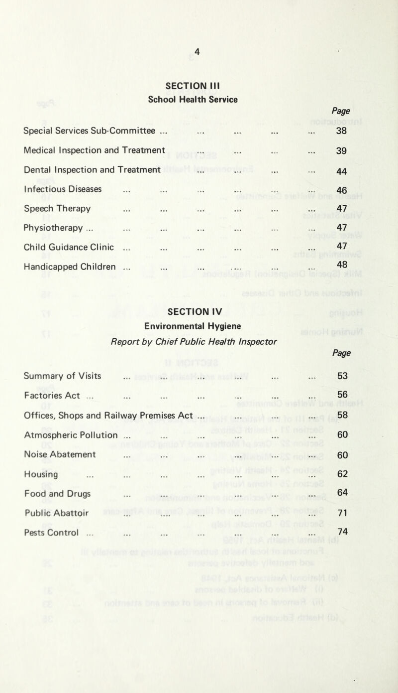 SECTION III School Health Service Page Special Services Sub-Committee 38 Medical Inspection and Treatment o.. ..o 39 Dental Inspection and Treatment ... ... 44 Infectious Diseases ... ... ... ... ... ... 45 Speech Therapy ... ... ... ... ... ... 47 Physiotherapy ... ... ... ... ... ... ... 47 Child Guidance Clinic ... ... ... ... ... ... 47 Handicapped Children ... ... ... .... ... ... 48 SECTION IV Environmental Hygiene Report by Chief Public Health Inspector Page Summary of Visits ... ... ... ... ... ... 53 Factories Act .. ... ... ... ... ... ... 56 Offices, Shops and Railway Premises Act ... ... ... ... 58 Atmospheric Pollution ... ... ... ... ... ... 60 Noise Abatement ... ... ... ... ... ... 60 Housing ... ... ... ... ... ... ... 62 Food and Drugs ... ... ... ... ... ... 64 Public Abattoir ... .... ... ... ... ... 71 Pests Control ... 74