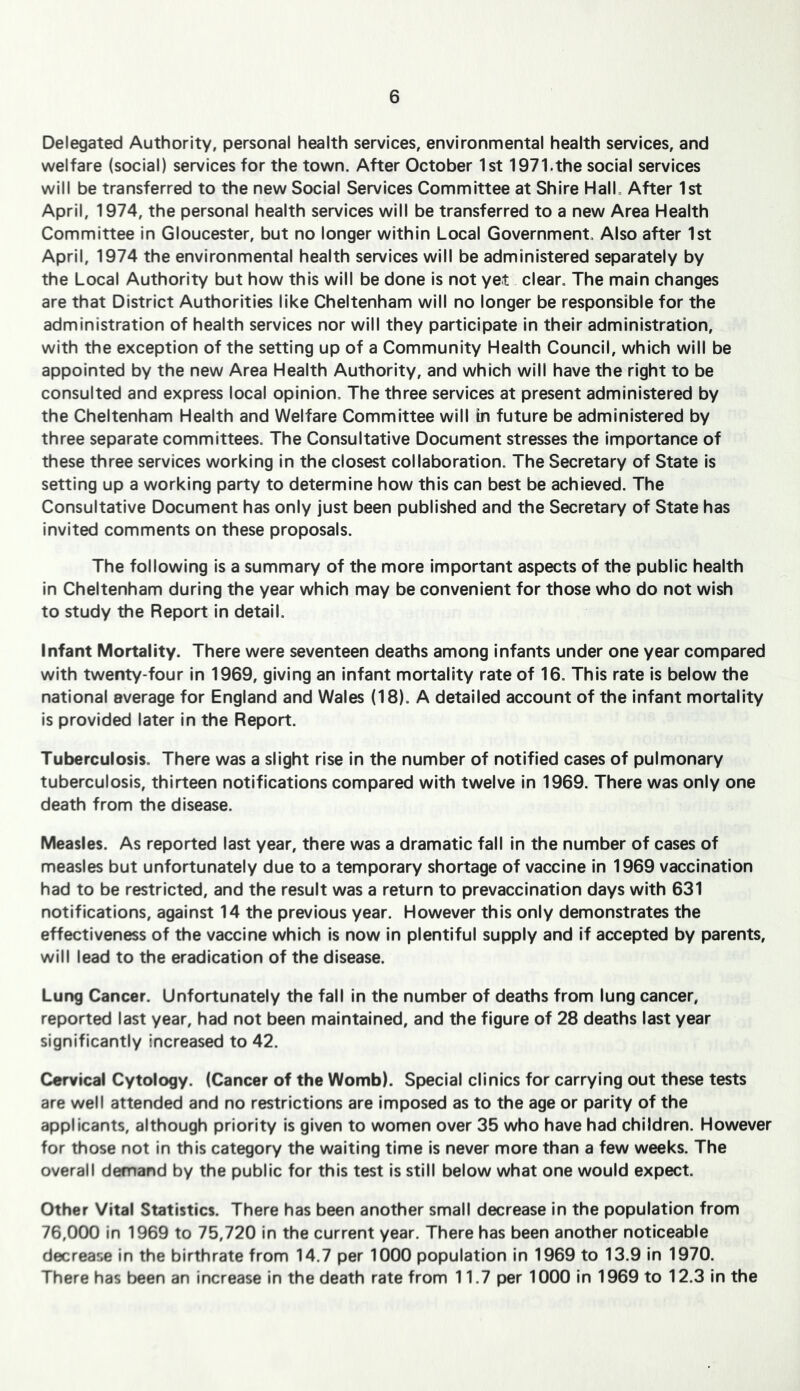 Delegated Authority, personal health services, environmental health services, and welfare (social) services for the town. After October 1st 1971.the social services will be transferred to the new Social Services Committee at Shire HalL After 1st April, 1974, the personal health services will be transferred to a new Area Health Committee In Gloucester, but no longer within Local Government. Also after 1st April, 1974 the environmental health services will be administered separately by the Local Authority but how this will be done is not yet clear. The main changes are that District Authorities like Cheltenham will no longer be responsible for the administration of health services nor will they participate in their administration, with the exception of the setting up of a Community Health Council, which will be appointed by the new Area Health Authority, and which will have the right to be consulted and express local opinion. The three services at present administered by the Cheltenham Health and Welfare Committee will in future be administered by three separate committees. The Consultative Document stresses the Importance of these three services working in the closest collaboration. The Secretary of State is setting up a working party to determine how this can best be achieved. The Consultative Document has only just been published and the Secretary of State has invited comments on these proposals. The following is a summary of the more important aspects of the public health In Cheltenham during the year which may be convenient for those who do not wish to study the Report in detail. Infant Mortality. There were seventeen deaths among Infants under one year compared with twenty-four in 1969, giving an Infant mortality rate of 16. This rate Is below the national average for England and Wales (18). A detailed account of the infant mortality is provided later in the Report. Tuberculosis. There was a slight rise in the number of notified cases of pulmonary tuberculosis, thirteen notifications compared with twelve In 1969. There was only one death from the disease. Measles. As reported last year, there was a dramatic fall in the number of cases of measles but unfortunately due to a temporary shortage of vaccine In 1969 vaccination had to be restricted, and the result was a return to prevaccination days with 631 notifications, against 14 the previous year. However this only demonstrates the effectiveness of the vaccine which is now In plentiful supply and If accepted by parents, will lead to the eradication of the disease. Lung Cancer. Unfortunately the fall in the number of deaths from lung cancer, reported last year, had not been maintained, and the figure of 28 deaths last year significantly increased to 42. Cervical Cytology. (Cancer of the Womb). Special clinics for carrying out these tests are well attended and no restrictions are imposed as to the age or parity of the applicants, although priority is given to women over 35 who have had children. However for those not in this category the waiting time Is never more than a few weeks. The overall demand by the public for this test is still below what one would expect. Other Vital Statistics. There has been another small decrease in the population from 76,000 in 1969 to 75,720 In the current year. There has been another noticeable decrease In the birthrate from 14.7 per 1000 population in 1969 to 13.9 in 1970. There has been an increase In the death rate from 11.7 per 1000 in 1969 to 12.3 in the