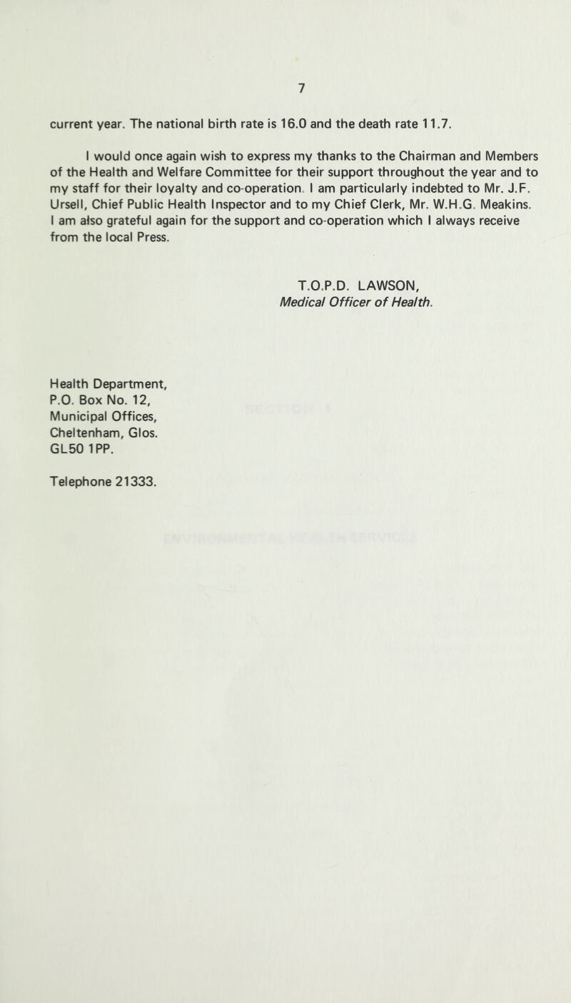 current year. The national birth rate is 16.0 and the death rate 11.7. I would once again wish to express my thanks to the Chairman and Members of the Health and Welfare Committee for their support throughout the year and to my staff for their loyalty and co-operation. I am particularly indebted to Mr. J.F. Ursell, Chief Public Health Inspector and to my Chief Clerk, Mr. W.H.G. Meakins. I am afso grateful again for the support and co-operation which I always receive from the local Press. T.O.P.D. LAWSON, Medical Officer of Health, Health Department, P.O. Box No. 12, Municipal Offices, Cheltenham, Glos. GL50 IPP. Telephone 21333.