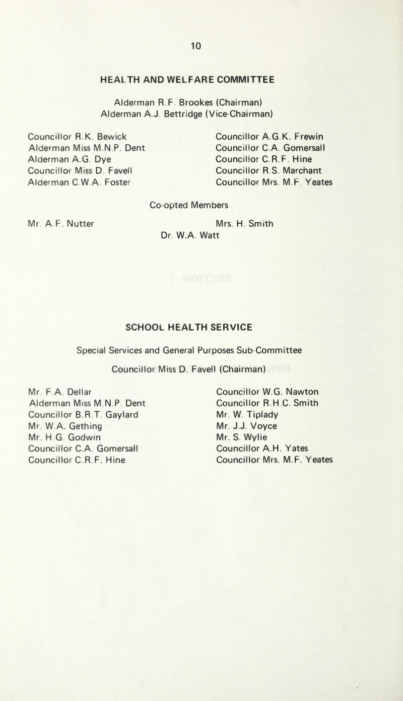 HEALTH AND WELFARE COMMITTEE Alderman R,F, Brookes (Chairman) Alderman AJ= Bettridge {Vice-Chairman) Councillor R,K= Bewick Alderman Miss M,N.P, Dent Alderman A.Go Dye Councillor Miss D„ Favell Alderman C W=A, Foster Councillor A„GX. Frewin Councillor C„A= Gomersall Councillor C.R„Fo Mine Councillor R S. Merchant Councillor Mrs„ M,F, Yeates Co opted Members Mr. A F. Nutter Mrs. H. Smith Dr. W.A. Watt SCHOOL HEALTH SERVICE Special Services and General Purposes Sub-Committee Councillor Miss D. Favell (Chairman) Mr F A. Dellar Alderman Miss M.N.P. Dent Councillor B.R T, Gaylard Mr. W A. Gething Mr. H G. Godwin Councillor C.A. Gomersall Councillor C.R.F. Mine Councillor W.G. Nawton Councillor R.H.C. Smith Mr. W. Tiplady Mr. JJ. Voyce Mr. S. Wylie Councillor A.H. Yates Councillor Mrs. M.F. Yeates